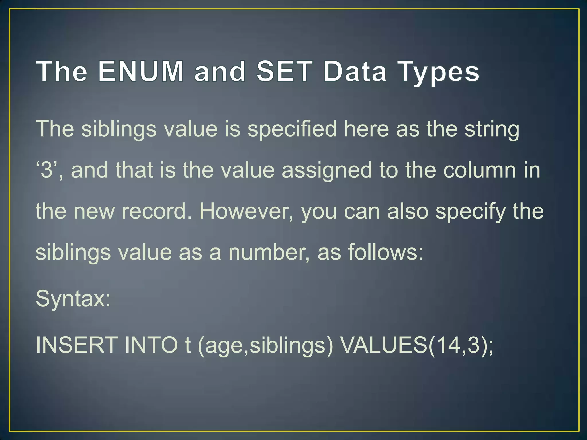 The siblings value is specified here as the string
„3‟, and that is the value assigned to the column in
the new record. However, you can also specify the

siblings value as a number, as follows:
Syntax:
INSERT INTO t (age,siblings) VALUES(14,3);

 