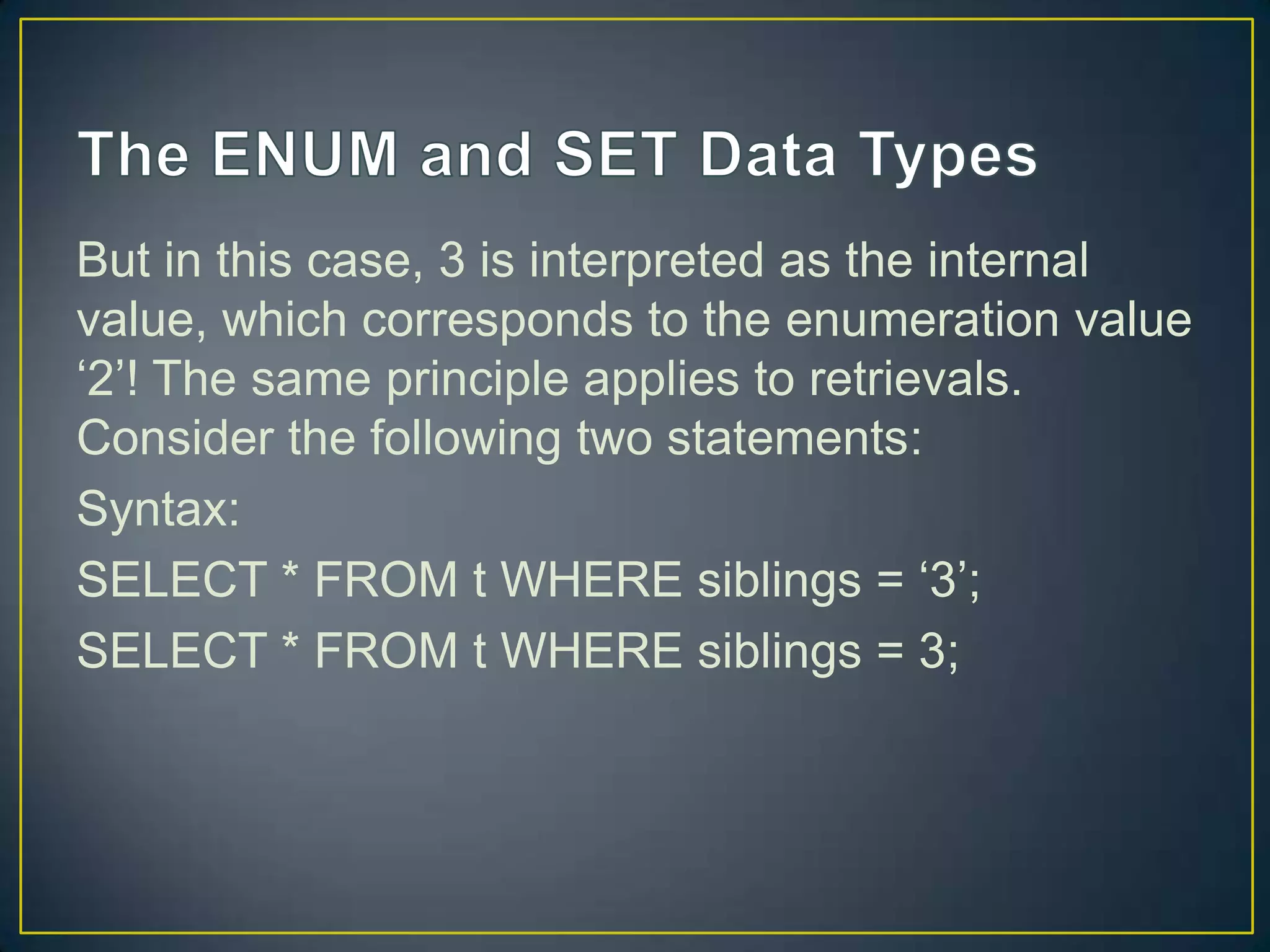 But in this case, 3 is interpreted as the internal
value, which corresponds to the enumeration value
„2‟! The same principle applies to retrievals.
Consider the following two statements:
Syntax:
SELECT * FROM t WHERE siblings = „3‟;
SELECT * FROM t WHERE siblings = 3;

 