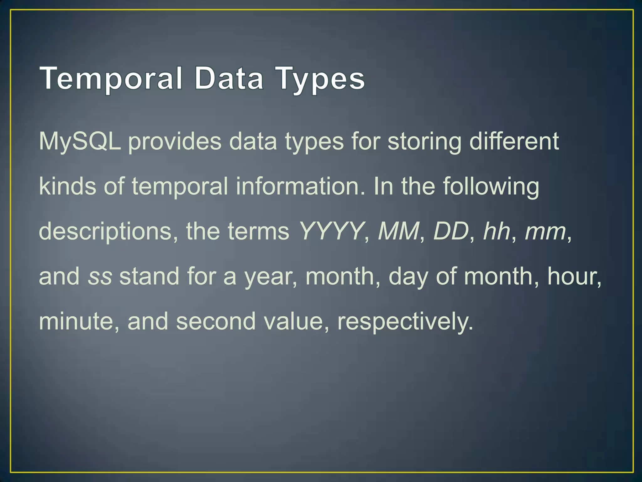 MySQL provides data types for storing different
kinds of temporal information. In the following
descriptions, the terms YYYY, MM, DD, hh, mm,

and ss stand for a year, month, day of month, hour,
minute, and second value, respectively.

 