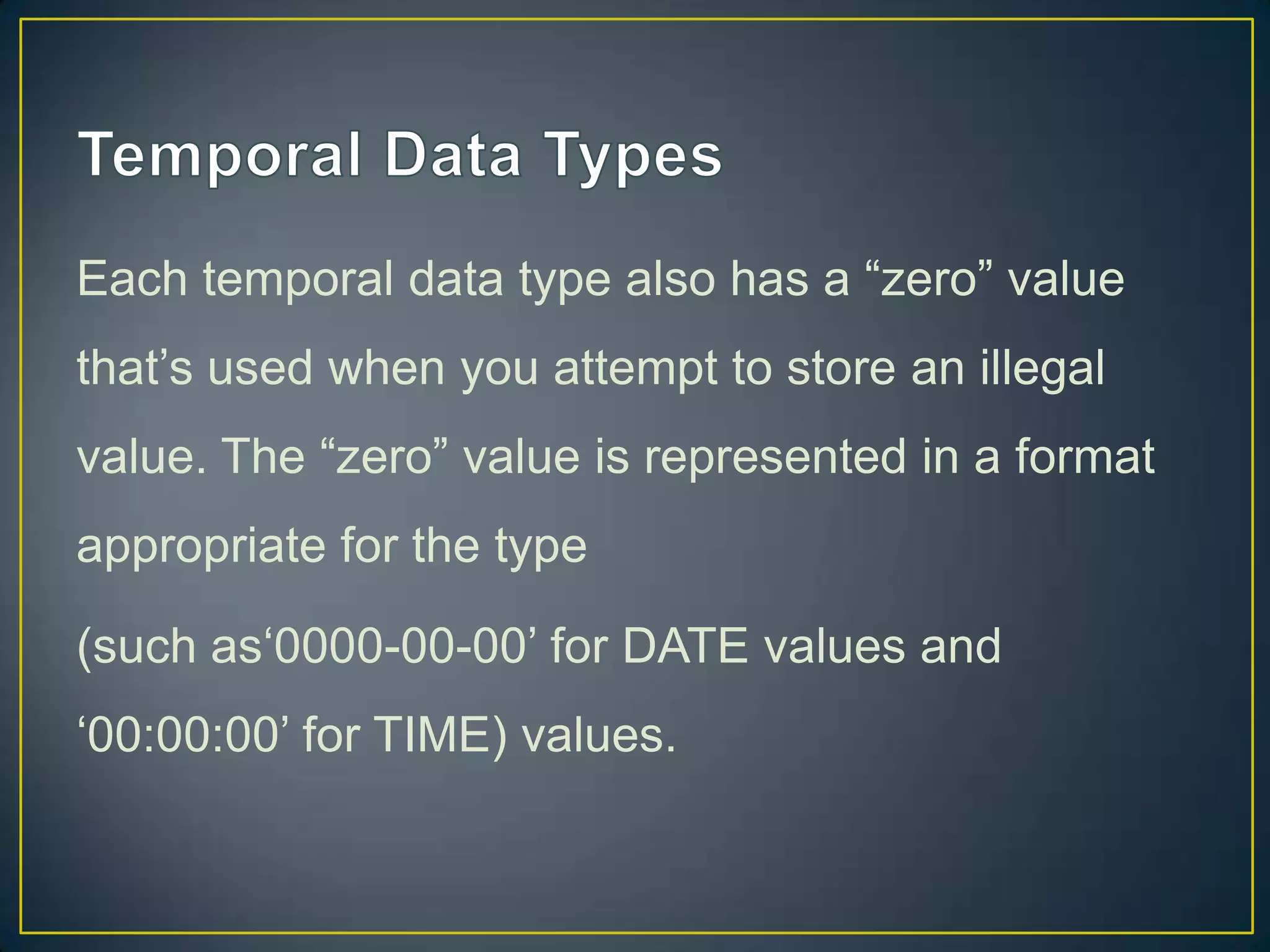 Each temporal data type also has a “zero” value
that‟s used when you attempt to store an illegal
value. The “zero” value is represented in a format

appropriate for the type
(such as„0000-00-00‟ for DATE values and
„00:00:00‟ for TIME) values.

 