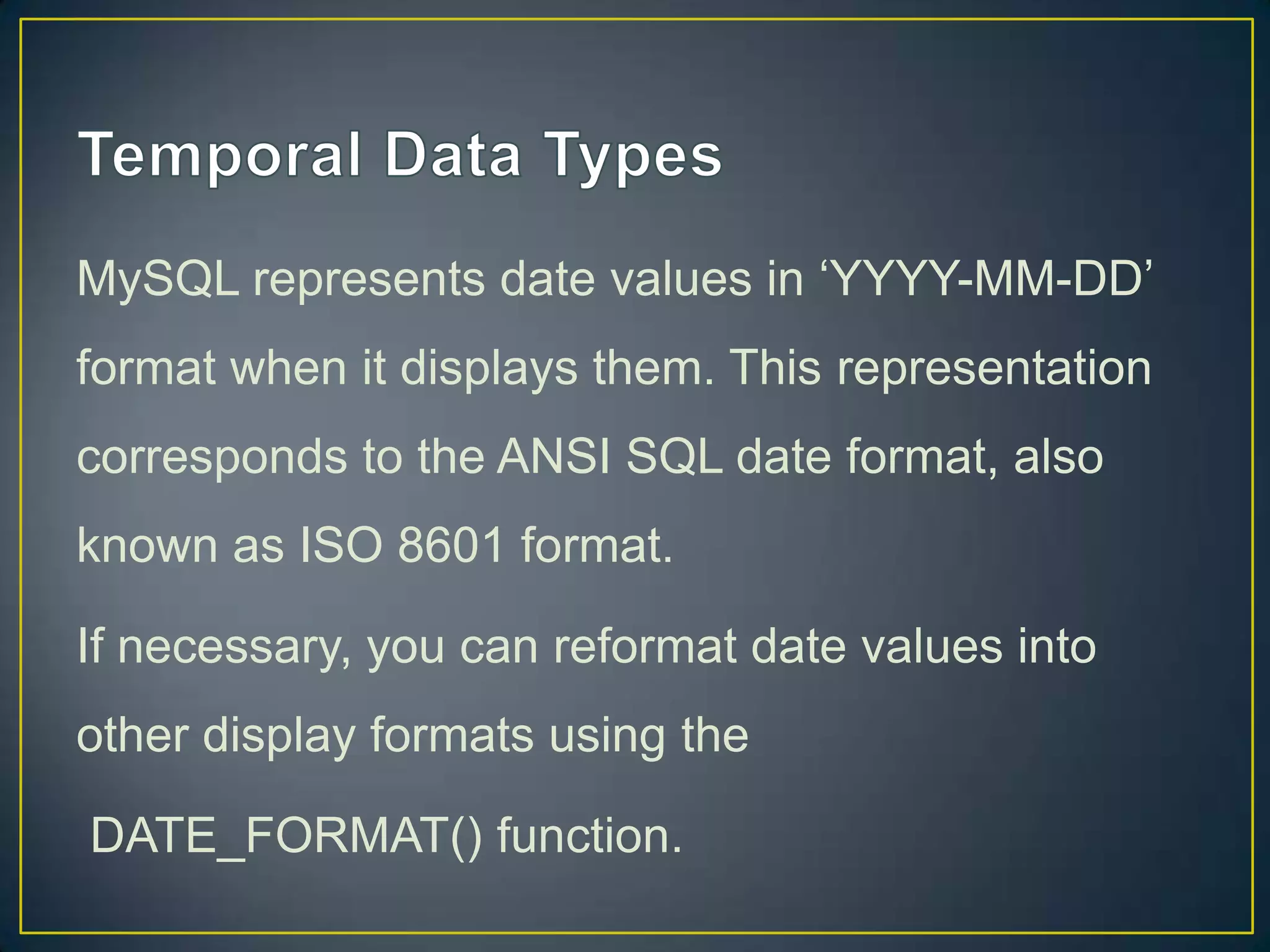 MySQL represents date values in „YYYY-MM-DD‟
format when it displays them. This representation
corresponds to the ANSI SQL date format, also

known as ISO 8601 format.
If necessary, you can reformat date values into
other display formats using the
DATE_FORMAT() function.

 