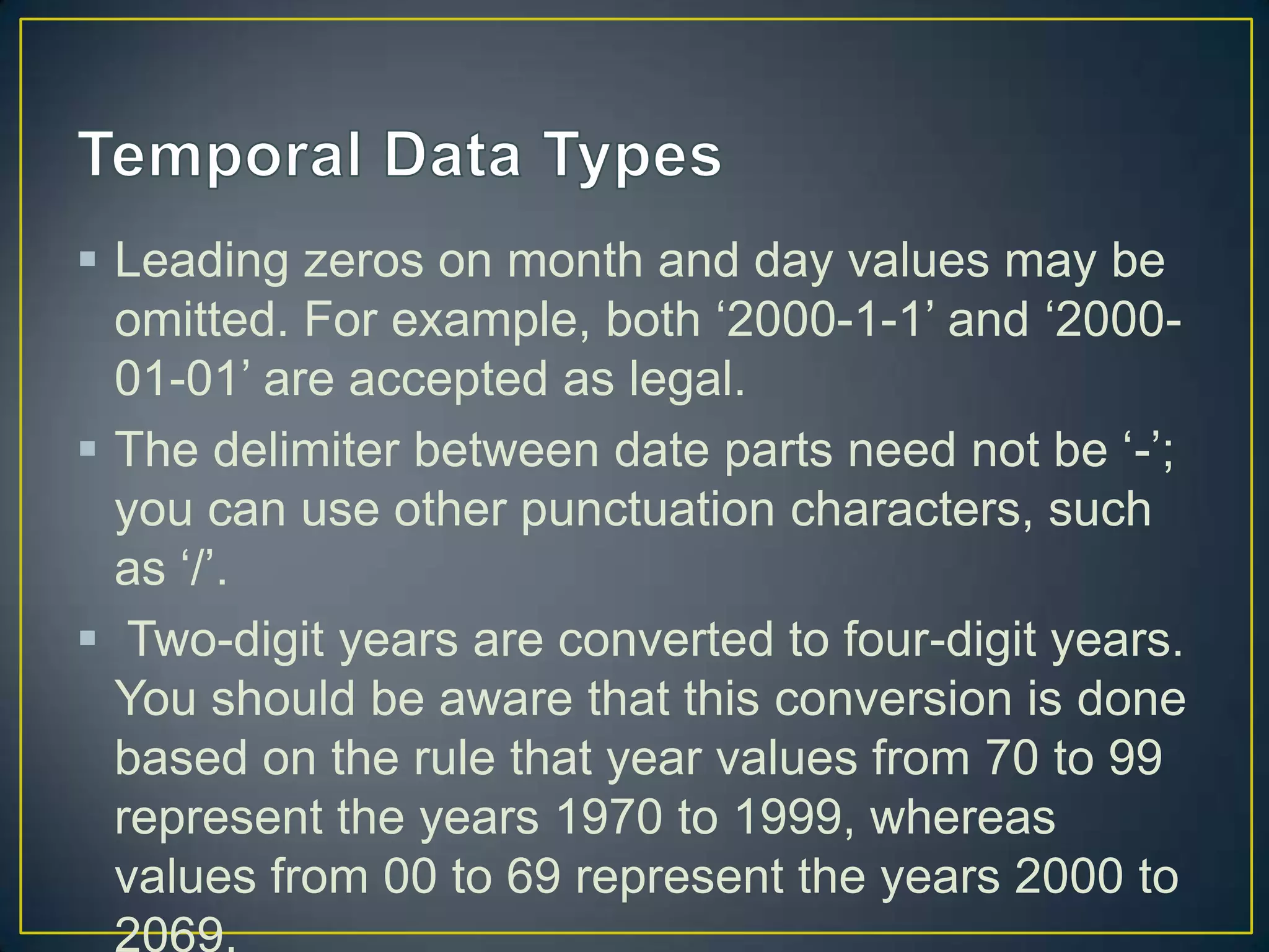 Leading zeros on month and day values may be
omitted. For example, both „2000-1-1‟ and „200001-01‟ are accepted as legal.
 The delimiter between date parts need not be „-‟;
you can use other punctuation characters, such
as „/‟.
 Two-digit years are converted to four-digit years.
You should be aware that this conversion is done
based on the rule that year values from 70 to 99
represent the years 1970 to 1999, whereas
values from 00 to 69 represent the years 2000 to
2069.

 