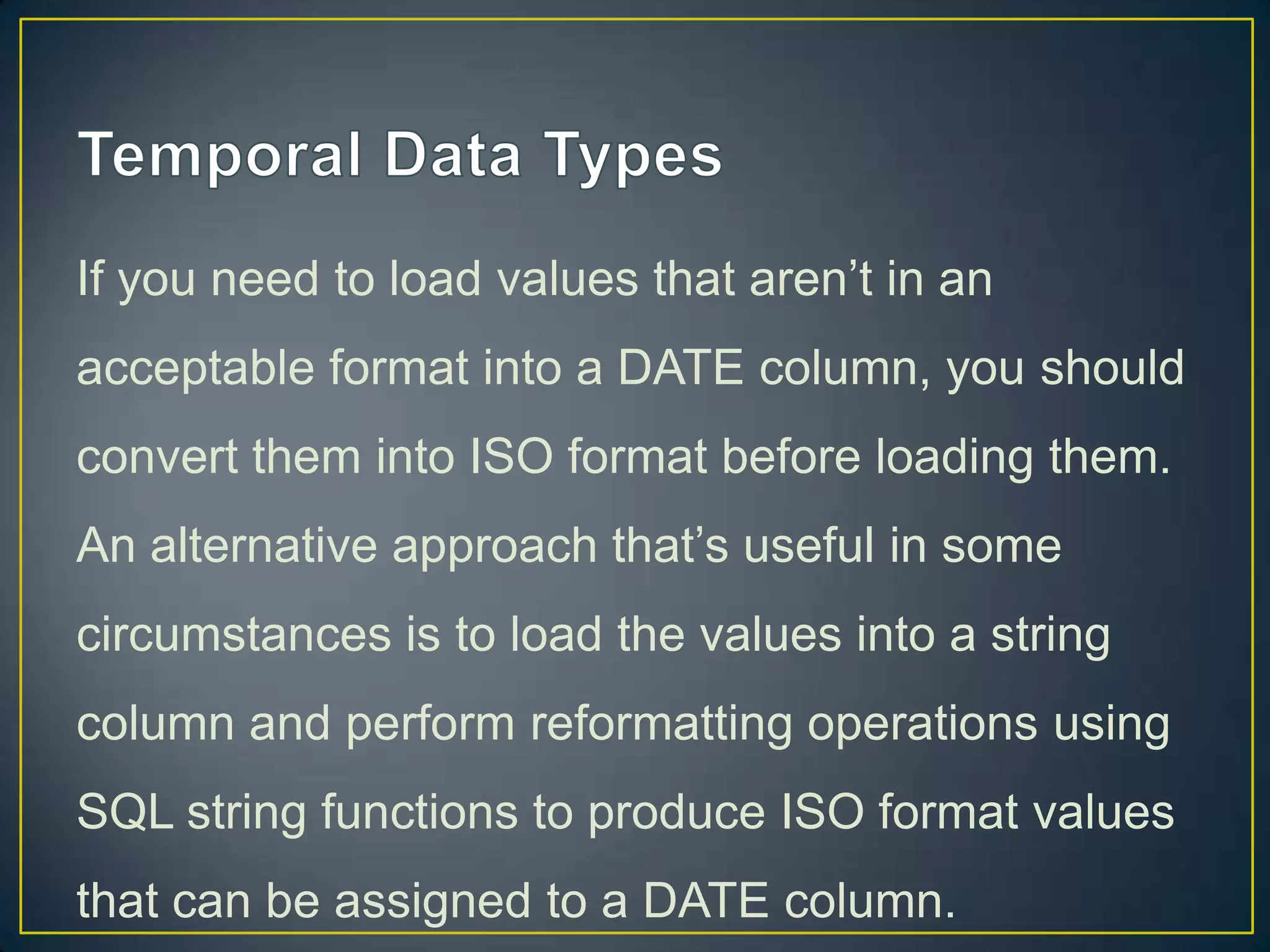 If you need to load values that aren‟t in an
acceptable format into a DATE column, you should
convert them into ISO format before loading them.

An alternative approach that‟s useful in some
circumstances is to load the values into a string
column and perform reformatting operations using
SQL string functions to produce ISO format values
that can be assigned to a DATE column.

 