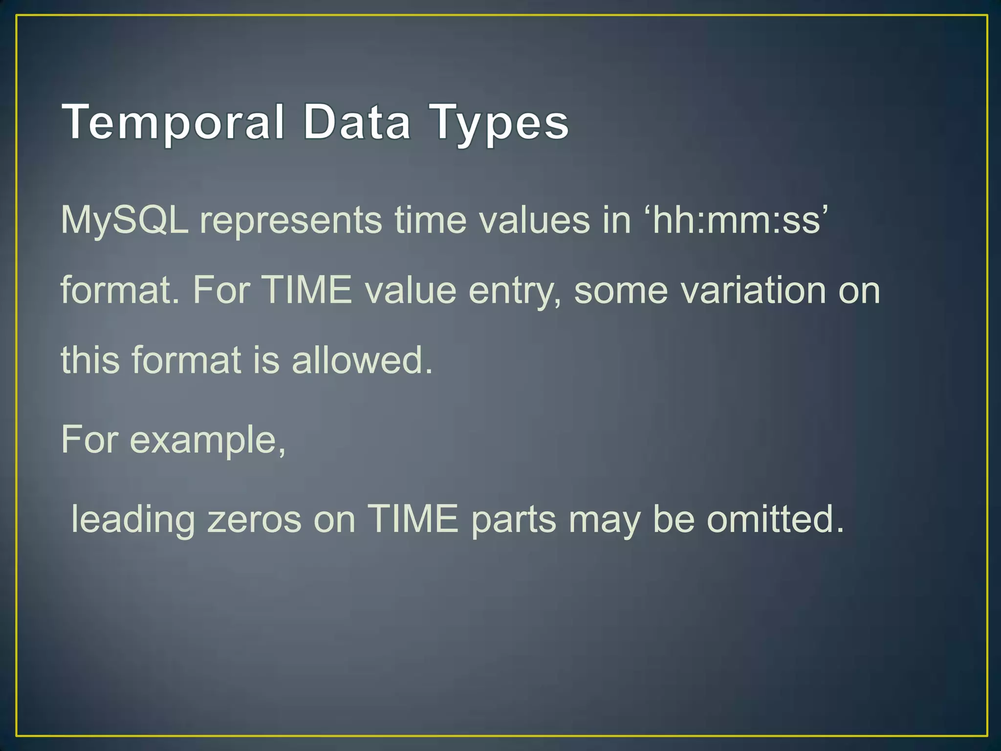 MySQL represents time values in „hh:mm:ss‟
format. For TIME value entry, some variation on
this format is allowed.

For example,
leading zeros on TIME parts may be omitted.

 