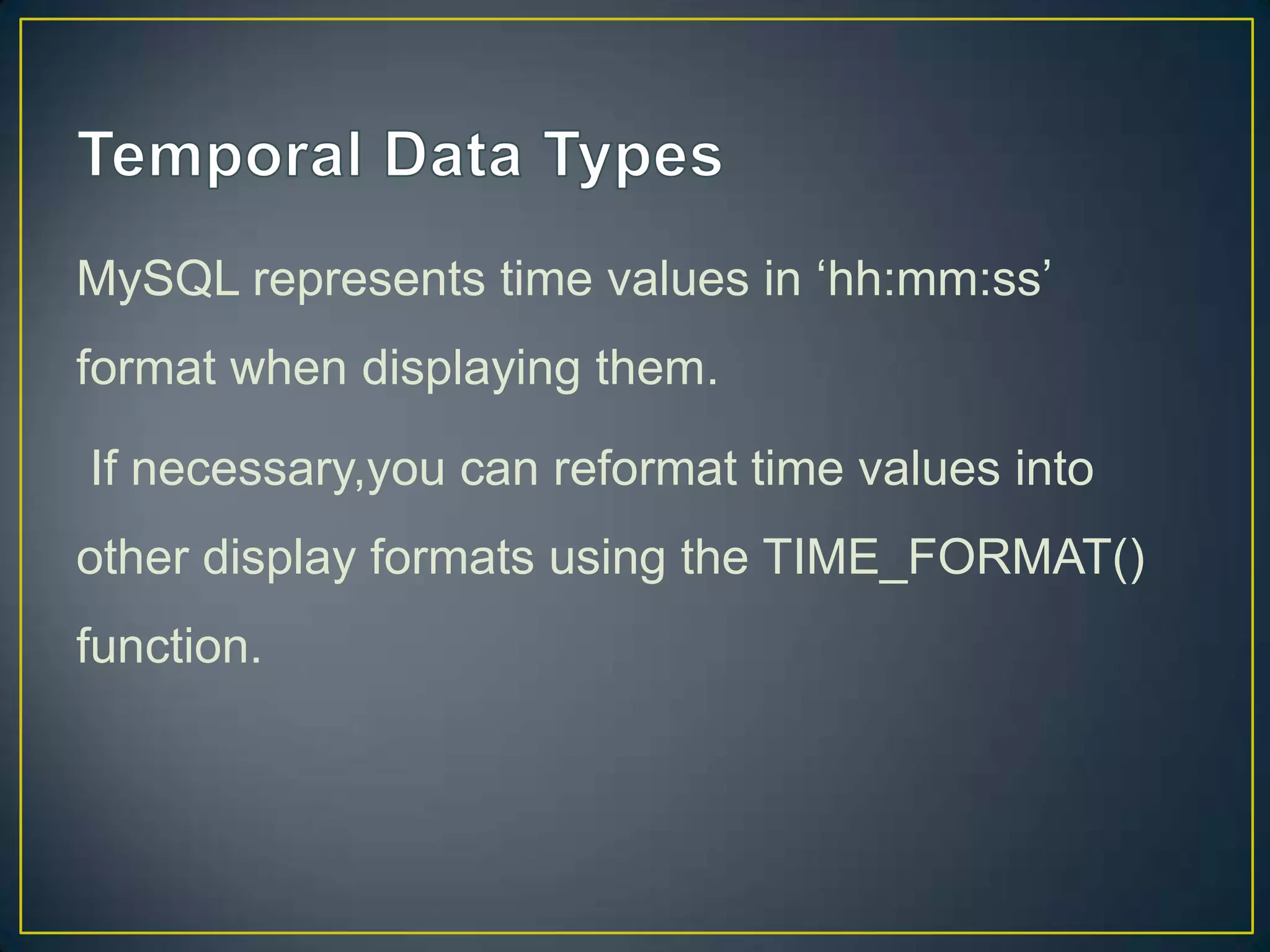 MySQL represents time values in „hh:mm:ss‟
format when displaying them.
If necessary,you can reformat time values into

other display formats using the TIME_FORMAT()
function.

 
