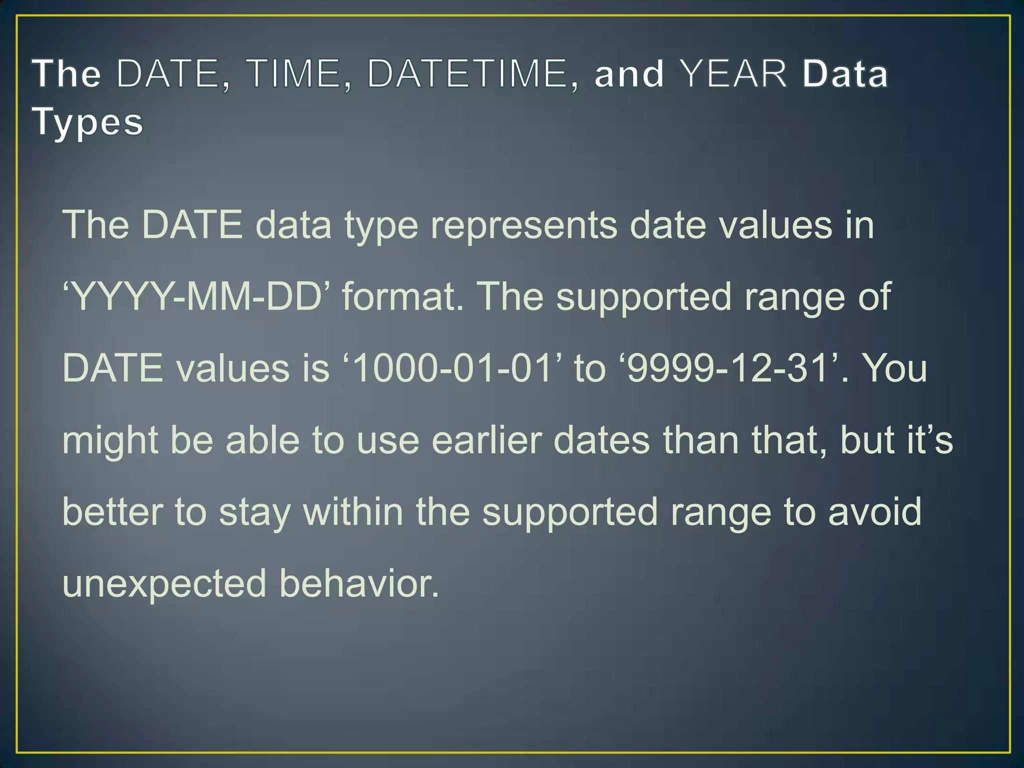The DATE data type represents date values in
„YYYY-MM-DD‟ format. The supported range of
DATE values is „1000-01-01‟ to „9999-12-31‟. You

might be able to use earlier dates than that, but it‟s
better to stay within the supported range to avoid
unexpected behavior.

 