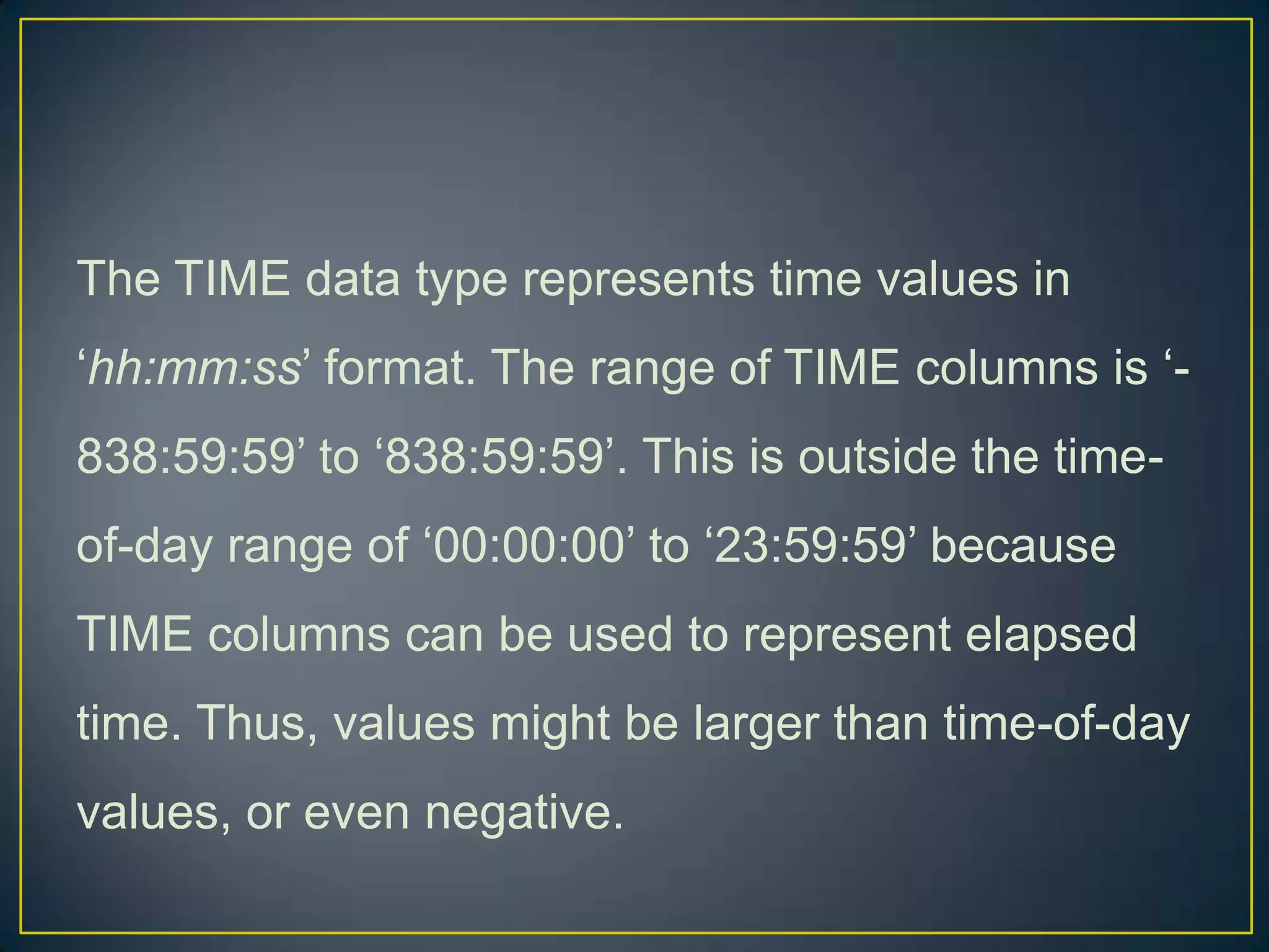 The TIME data type represents time values in
„hh:mm:ss‟ format. The range of TIME columns is „838:59:59‟ to „838:59:59‟. This is outside the time-

of-day range of „00:00:00‟ to „23:59:59‟ because
TIME columns can be used to represent elapsed
time. Thus, values might be larger than time-of-day
values, or even negative.

 