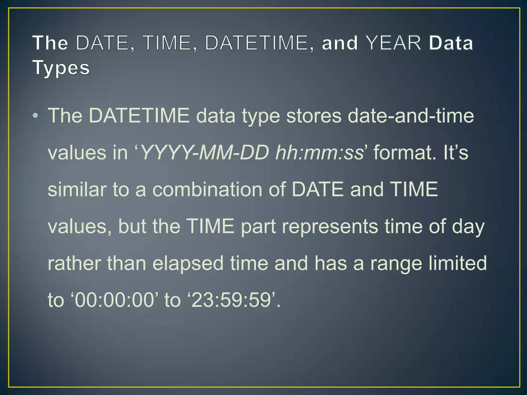 • The DATETIME data type stores date-and-time
values in „YYYY-MM-DD hh:mm:ss‟ format. It‟s
similar to a combination of DATE and TIME

values, but the TIME part represents time of day
rather than elapsed time and has a range limited
to „00:00:00‟ to „23:59:59‟.

 