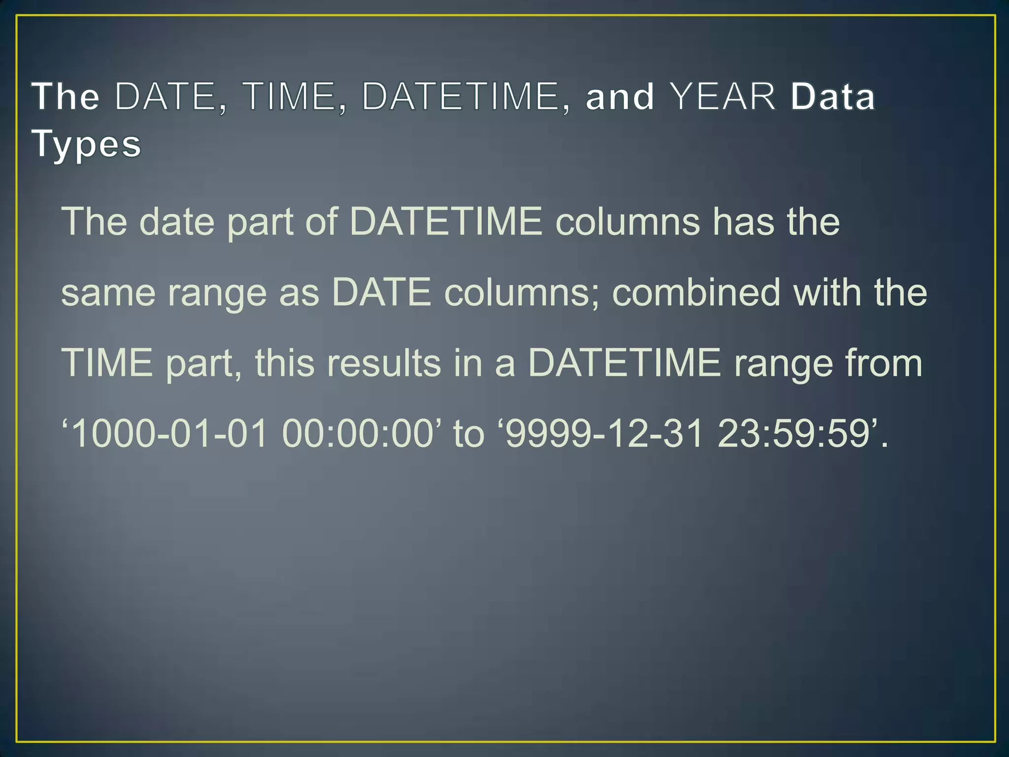 The date part of DATETIME columns has the
same range as DATE columns; combined with the
TIME part, this results in a DATETIME range from

„1000-01-01 00:00:00‟ to „9999-12-31 23:59:59‟.

 