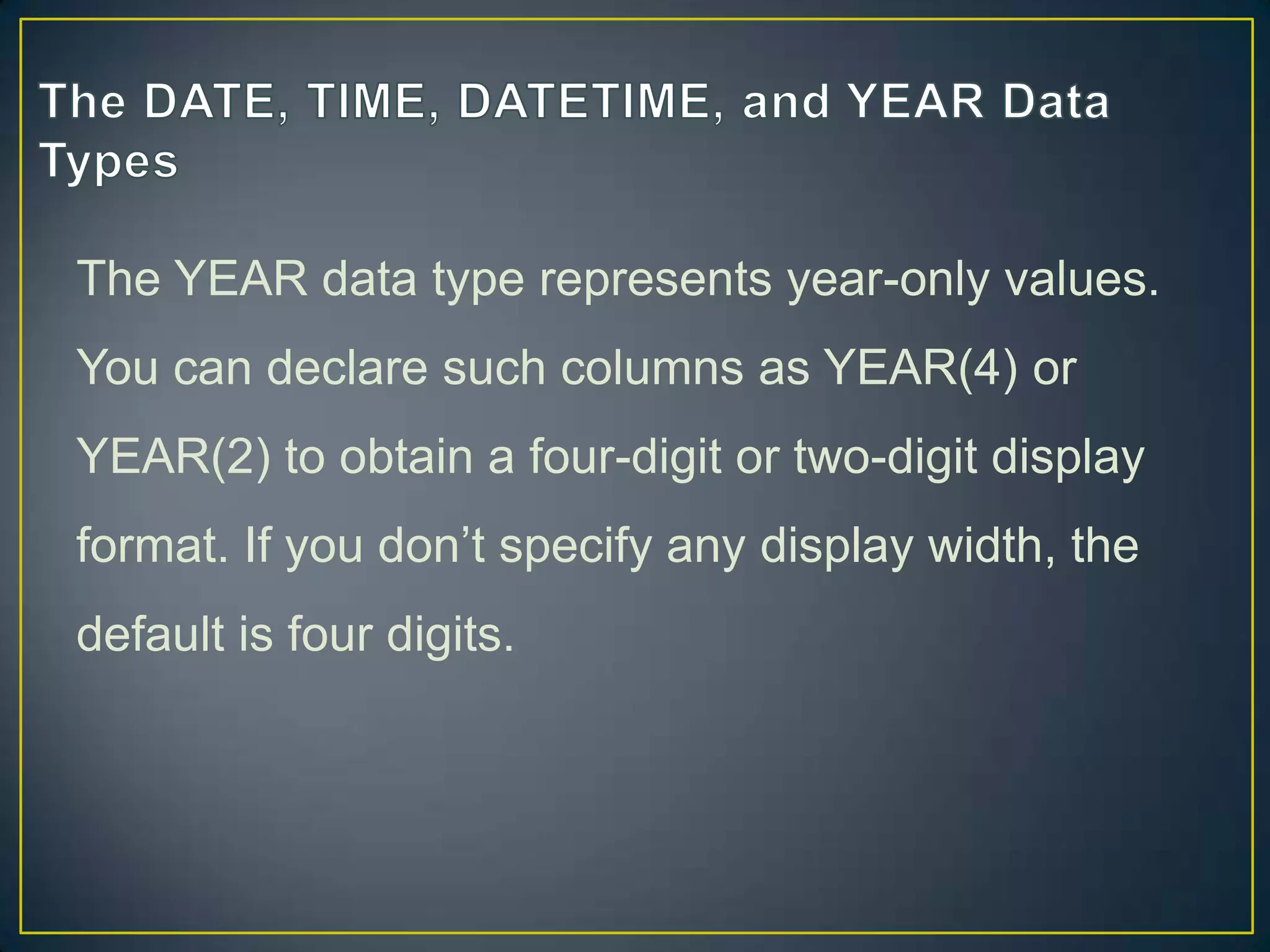 The YEAR data type represents year-only values.
You can declare such columns as YEAR(4) or
YEAR(2) to obtain a four-digit or two-digit display

format. If you don‟t specify any display width, the
default is four digits.

 