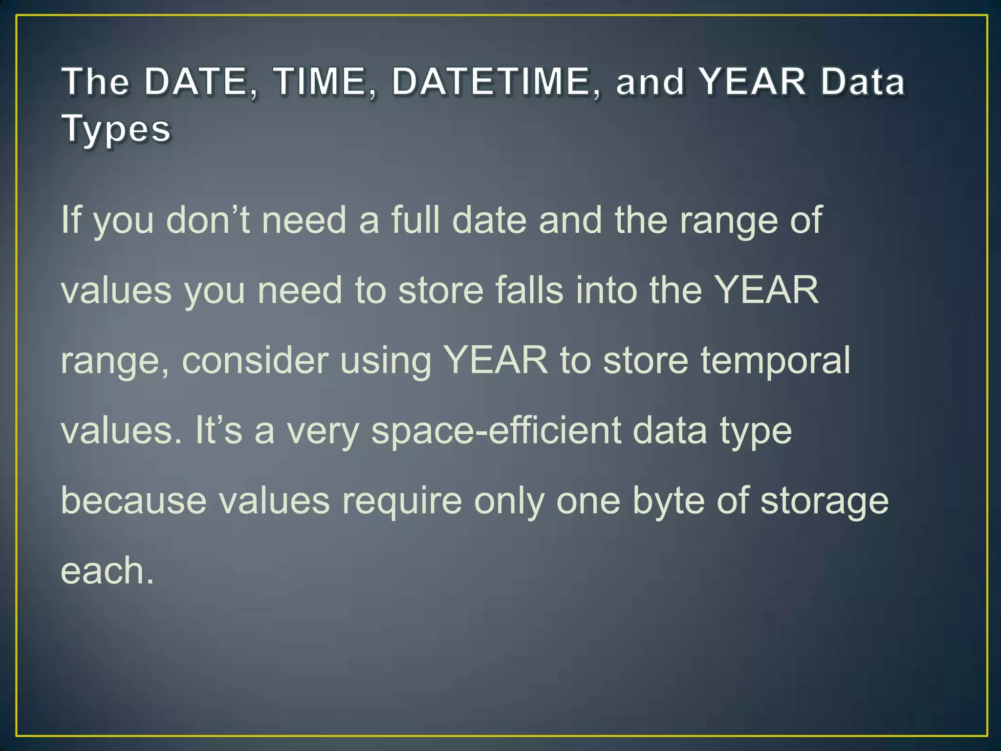 If you don‟t need a full date and the range of
values you need to store falls into the YEAR
range, consider using YEAR to store temporal

values. It‟s a very space-efficient data type
because values require only one byte of storage
each.

 