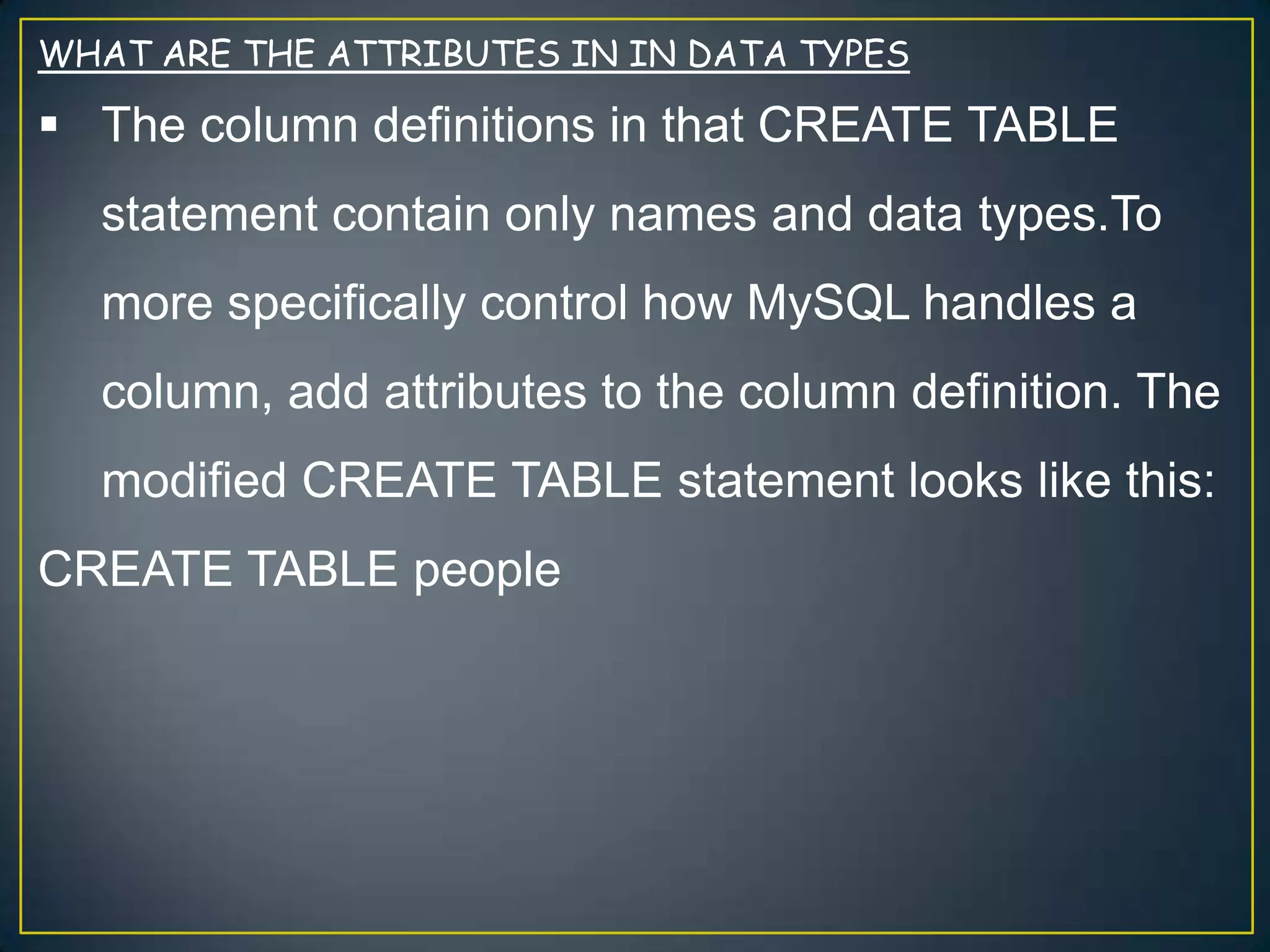 WHAT ARE THE ATTRIBUTES IN IN DATA TYPES

 The column definitions in that CREATE TABLE
statement contain only names and data types.To
more specifically control how MySQL handles a
column, add attributes to the column definition. The
modified CREATE TABLE statement looks like this:

CREATE TABLE people

 