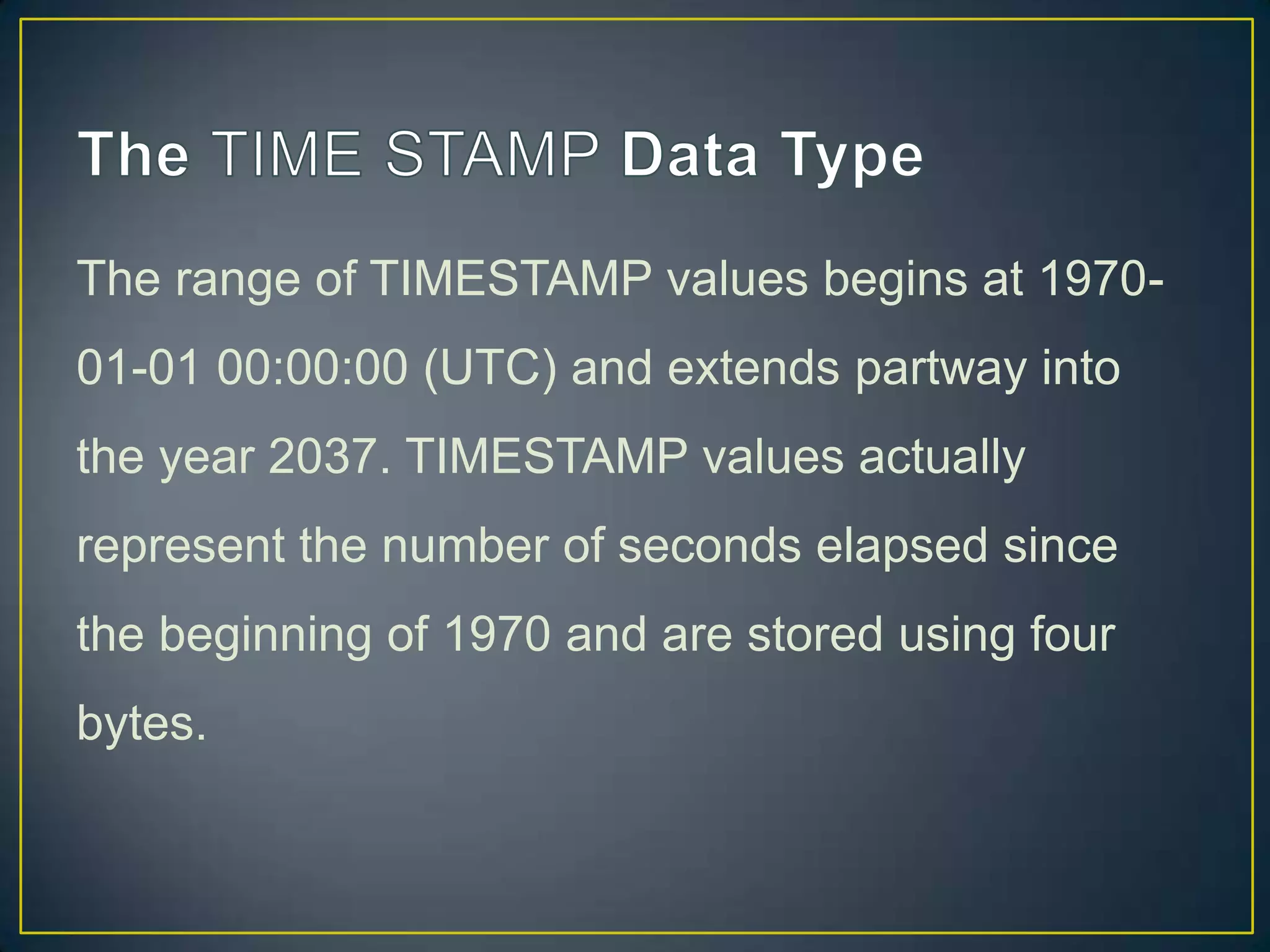 The range of TIMESTAMP values begins at 197001-01 00:00:00 (UTC) and extends partway into
the year 2037. TIMESTAMP values actually

represent the number of seconds elapsed since
the beginning of 1970 and are stored using four
bytes.

 