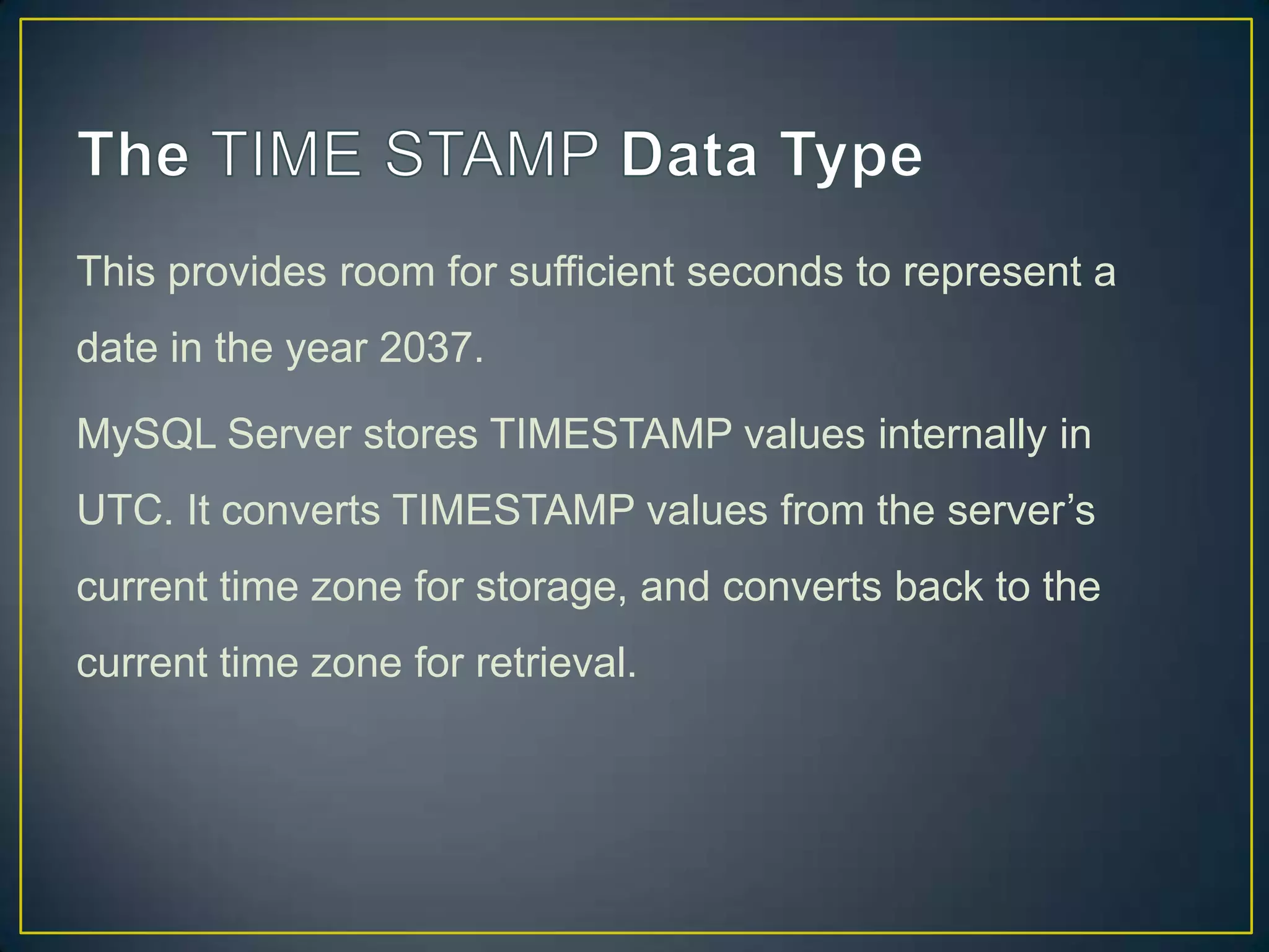 This provides room for sufficient seconds to represent a

date in the year 2037.
MySQL Server stores TIMESTAMP values internally in
UTC. It converts TIMESTAMP values from the server‟s
current time zone for storage, and converts back to the
current time zone for retrieval.

 