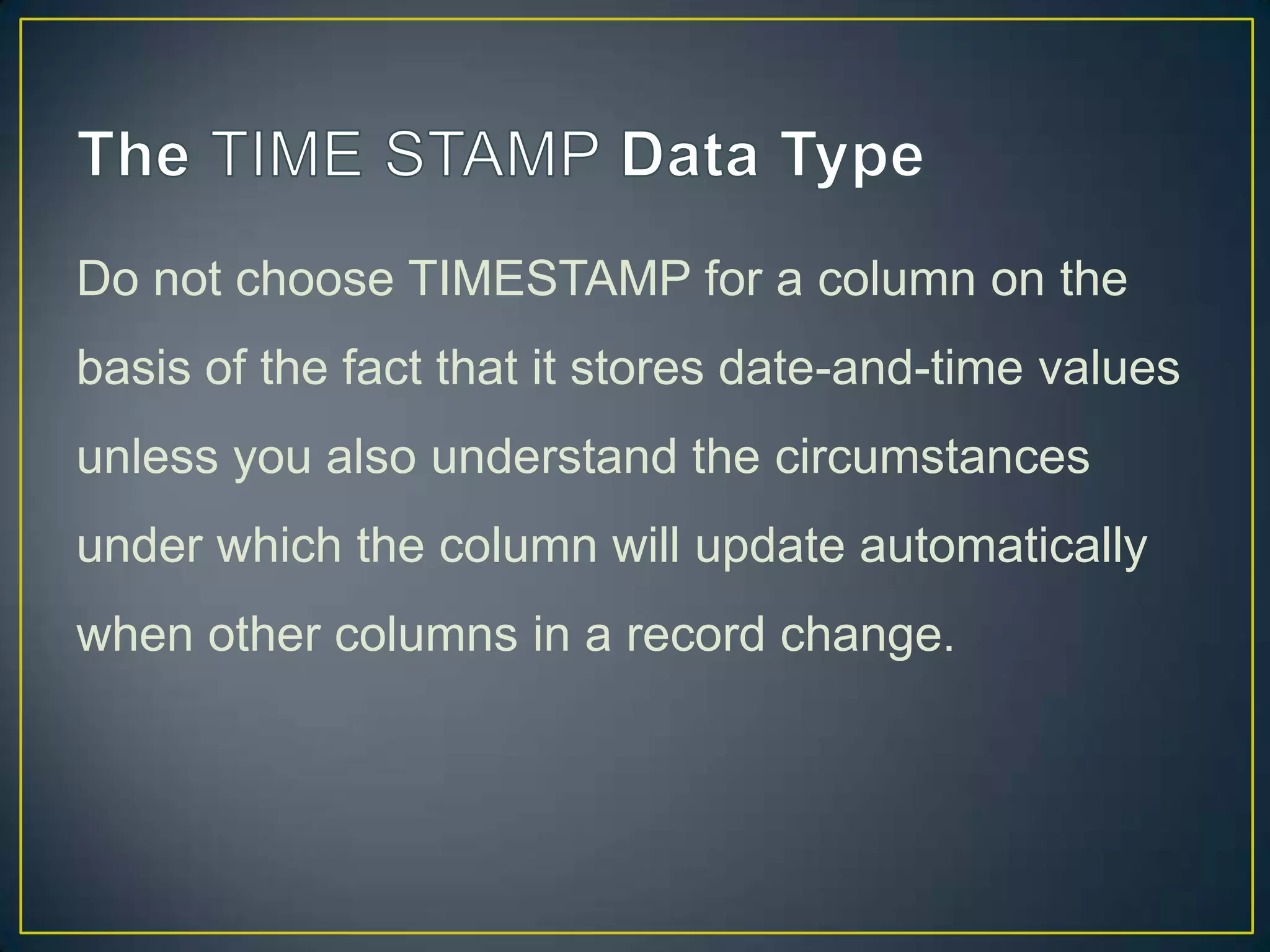 Do not choose TIMESTAMP for a column on the
basis of the fact that it stores date-and-time values
unless you also understand the circumstances

under which the column will update automatically
when other columns in a record change.

 