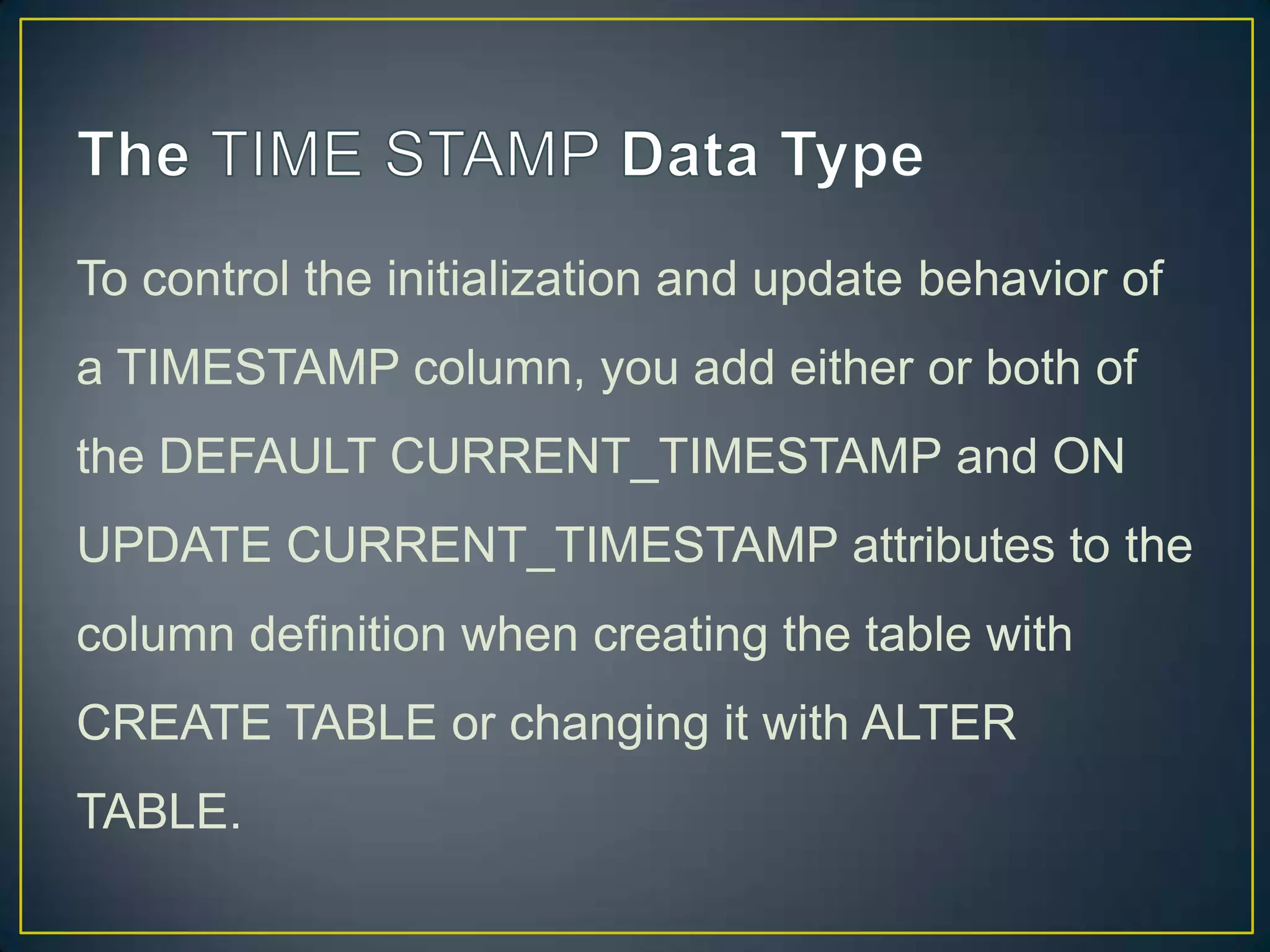 To control the initialization and update behavior of
a TIMESTAMP column, you add either or both of
the DEFAULT CURRENT_TIMESTAMP and ON

UPDATE CURRENT_TIMESTAMP attributes to the
column definition when creating the table with
CREATE TABLE or changing it with ALTER
TABLE.

 