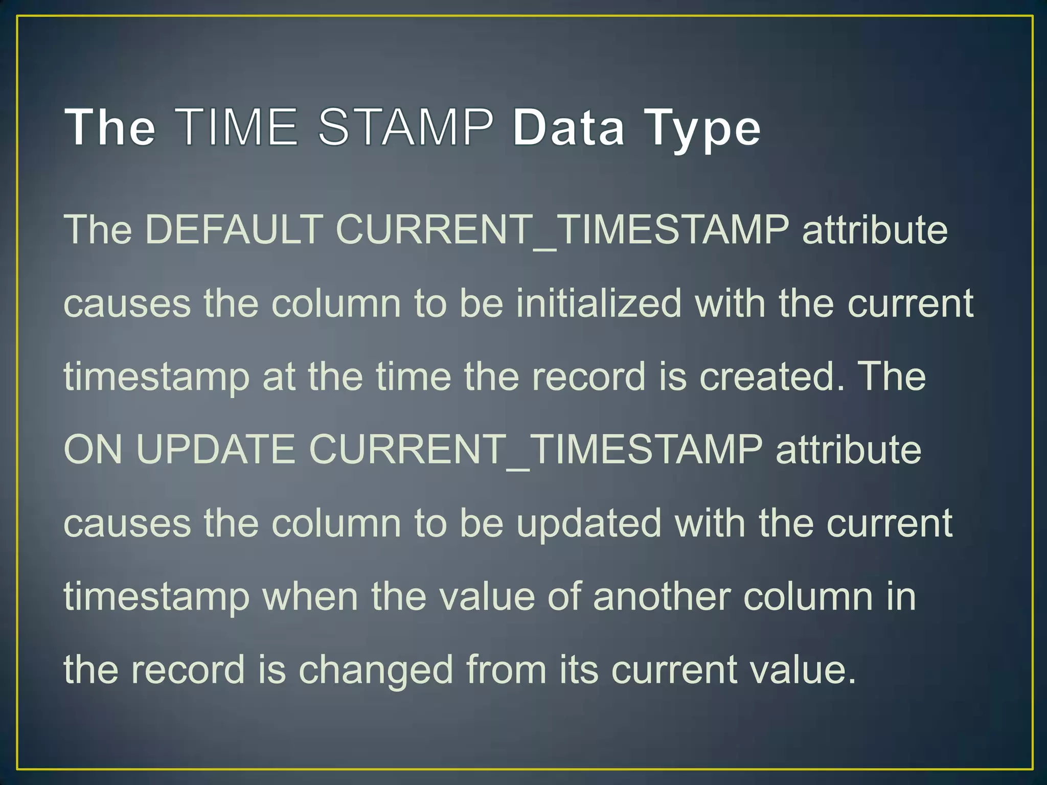 The DEFAULT CURRENT_TIMESTAMP attribute
causes the column to be initialized with the current
timestamp at the time the record is created. The

ON UPDATE CURRENT_TIMESTAMP attribute
causes the column to be updated with the current
timestamp when the value of another column in
the record is changed from its current value.

 
