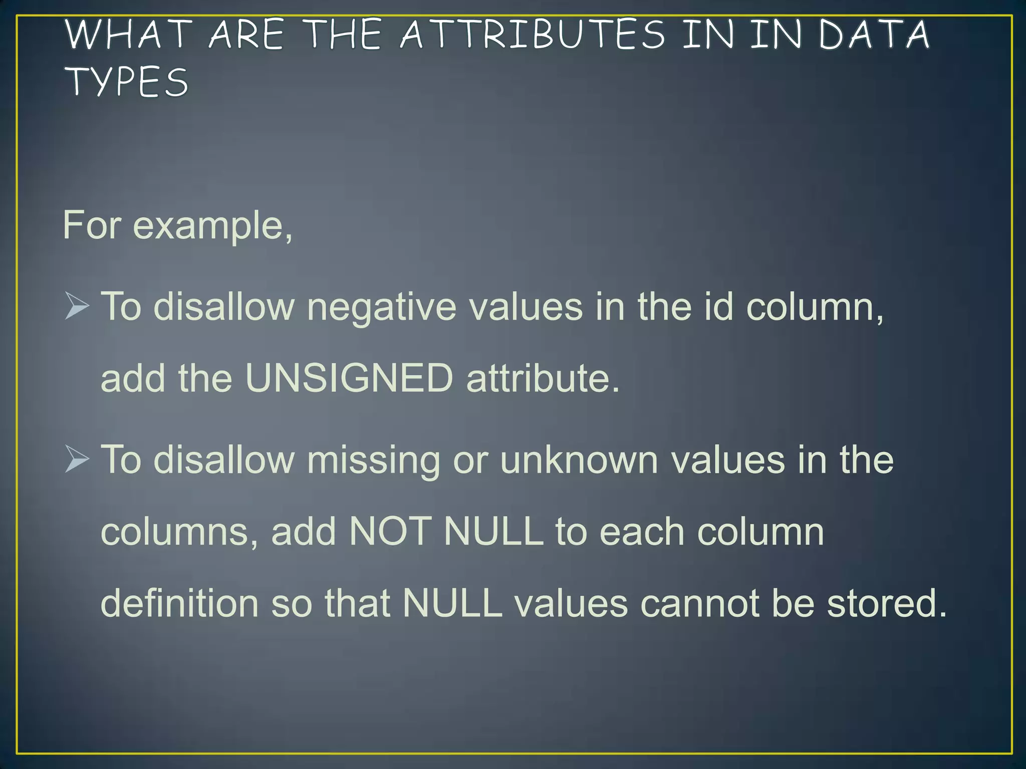 For example,
 To disallow negative values in the id column,
add the UNSIGNED attribute.

 To disallow missing or unknown values in the
columns, add NOT NULL to each column
definition so that NULL values cannot be stored.

 