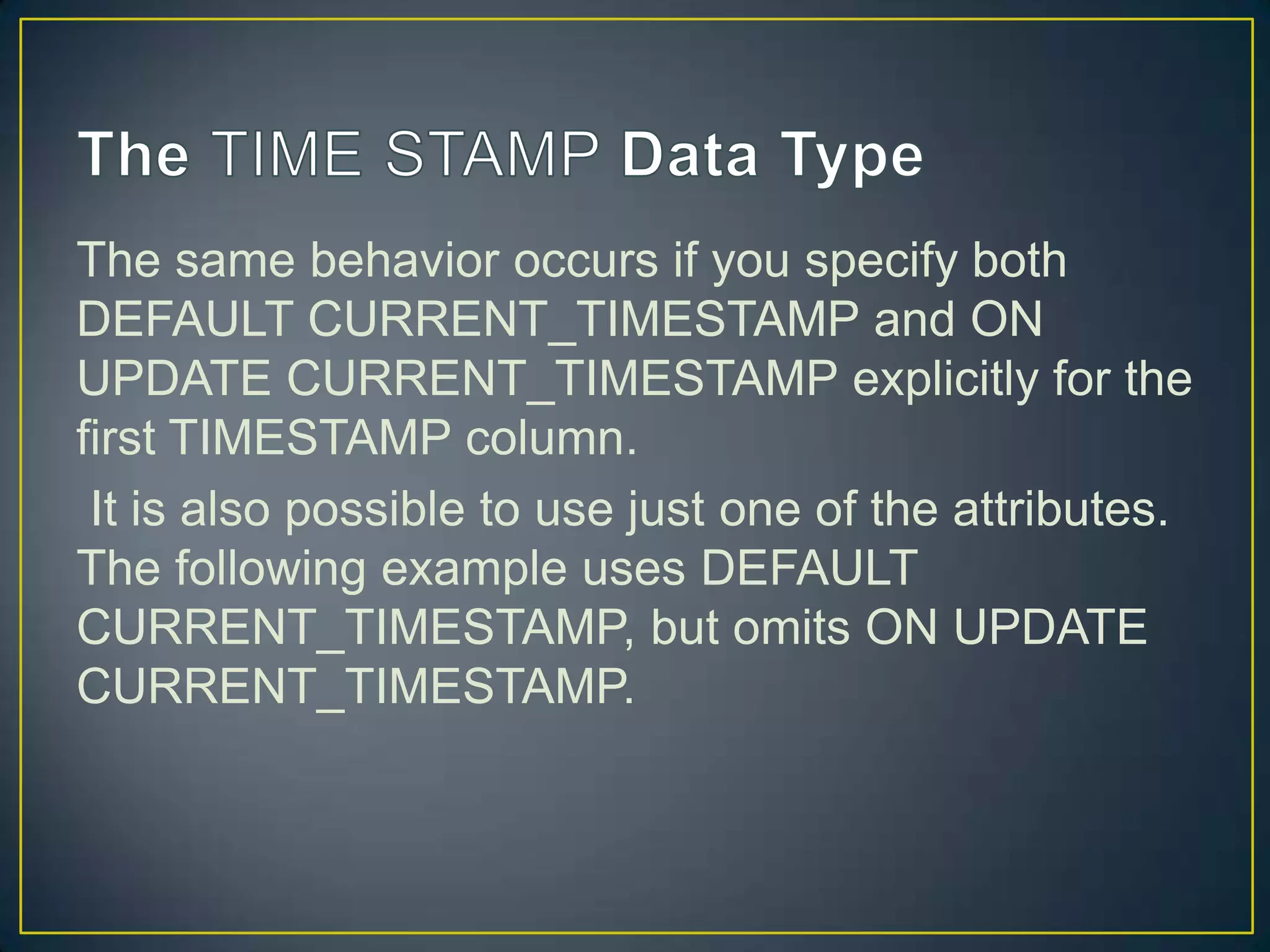 The same behavior occurs if you specify both
DEFAULT CURRENT_TIMESTAMP and ON
UPDATE CURRENT_TIMESTAMP explicitly for the
first TIMESTAMP column.
It is also possible to use just one of the attributes.
The following example uses DEFAULT
CURRENT_TIMESTAMP, but omits ON UPDATE
CURRENT_TIMESTAMP.

 