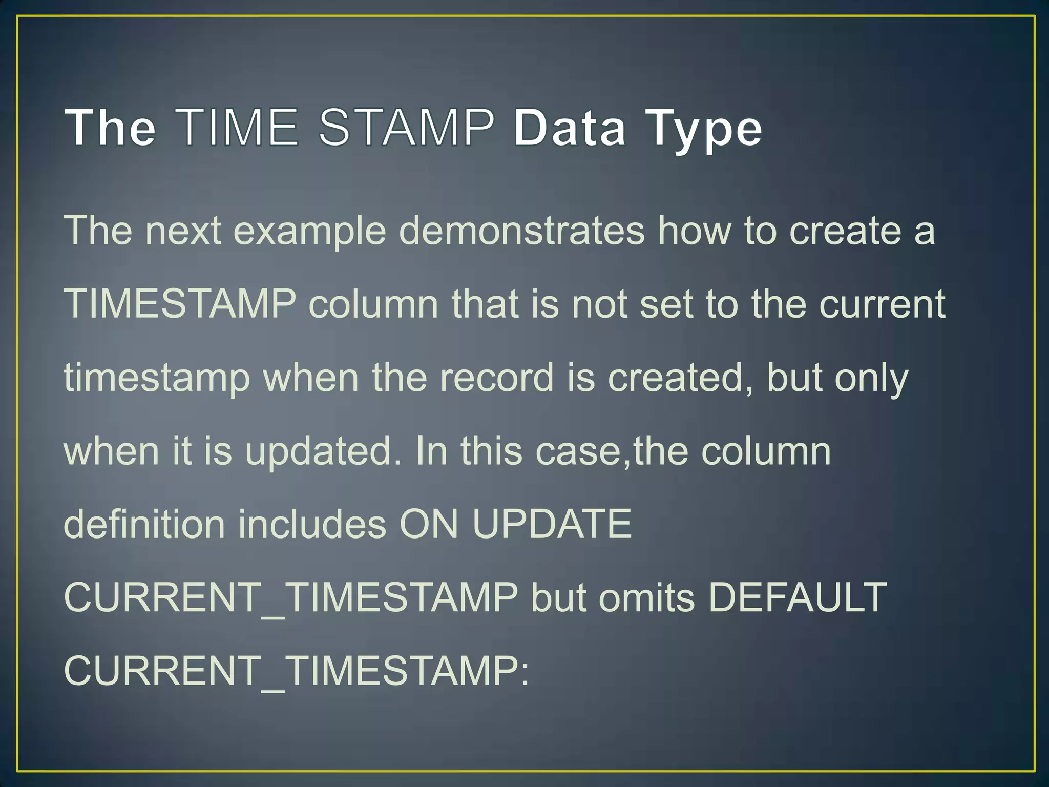 The next example demonstrates how to create a
TIMESTAMP column that is not set to the current
timestamp when the record is created, but only

when it is updated. In this case,the column
definition includes ON UPDATE
CURRENT_TIMESTAMP but omits DEFAULT
CURRENT_TIMESTAMP:

 