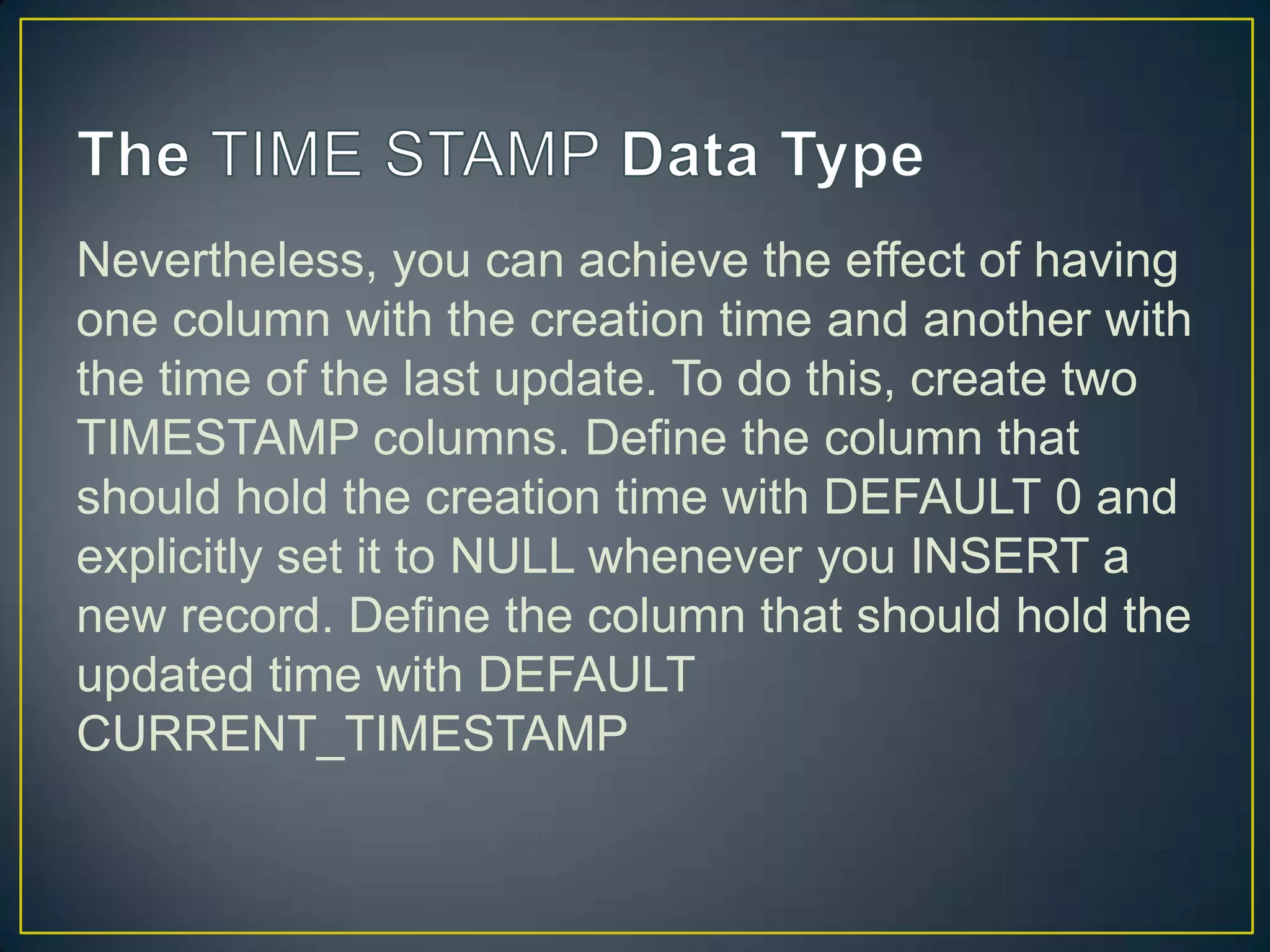 Nevertheless, you can achieve the effect of having
one column with the creation time and another with
the time of the last update. To do this, create two
TIMESTAMP columns. Define the column that
should hold the creation time with DEFAULT 0 and
explicitly set it to NULL whenever you INSERT a
new record. Define the column that should hold the
updated time with DEFAULT
CURRENT_TIMESTAMP

 