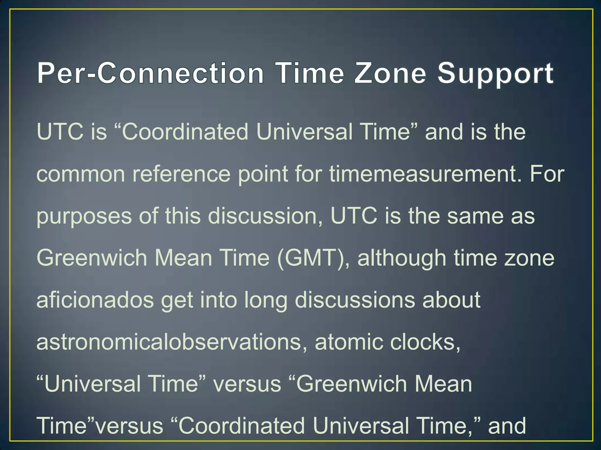 UTC is “Coordinated Universal Time” and is the
common reference point for timemeasurement. For
purposes of this discussion, UTC is the same as

Greenwich Mean Time (GMT), although time zone
aficionados get into long discussions about
astronomicalobservations, atomic clocks,
“Universal Time” versus “Greenwich Mean
Time”versus “Coordinated Universal Time,” and

 