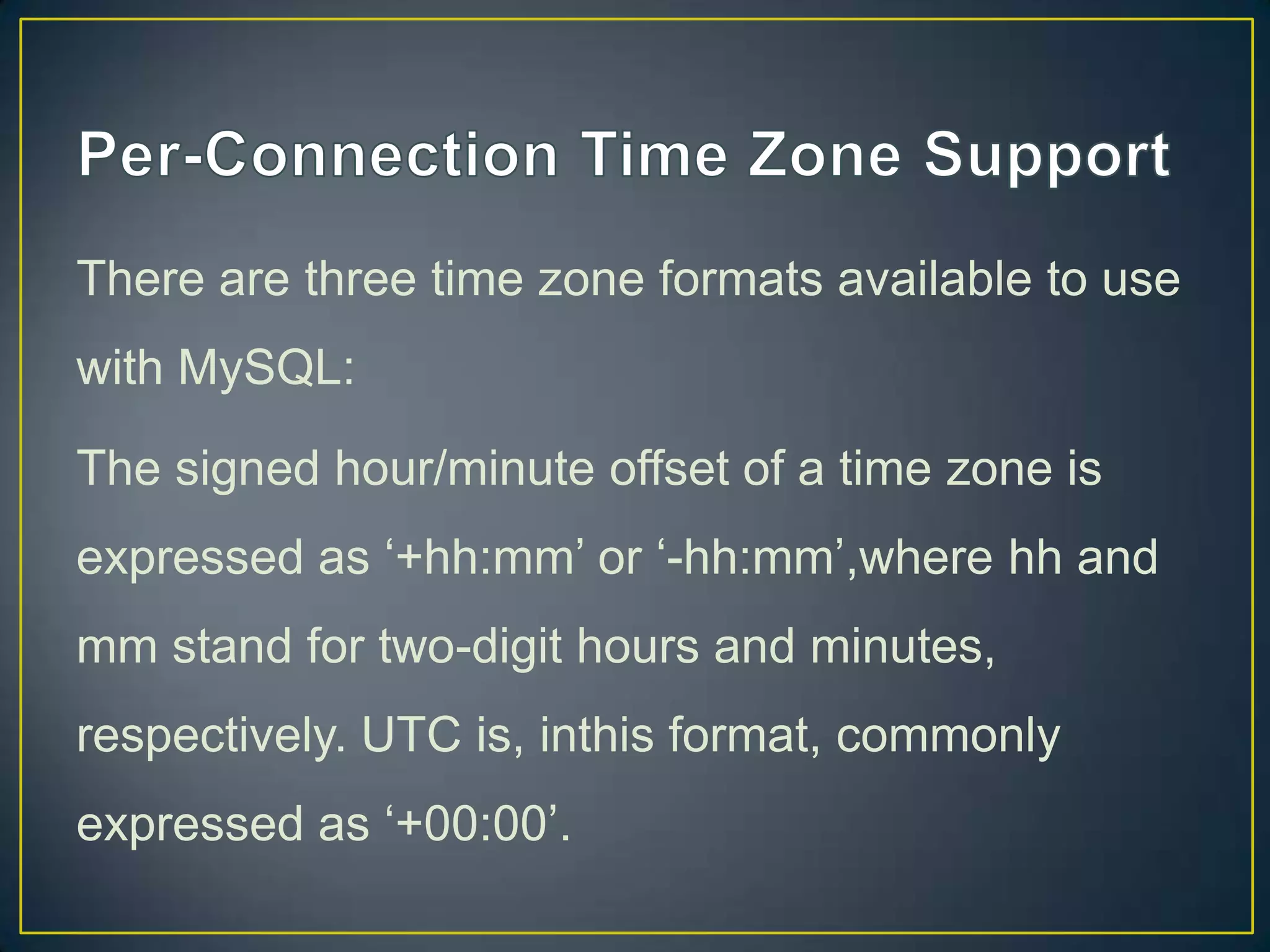 There are three time zone formats available to use
with MySQL:
The signed hour/minute offset of a time zone is

expressed as „+hh:mm‟ or „-hh:mm‟,where hh and
mm stand for two-digit hours and minutes,
respectively. UTC is, inthis format, commonly
expressed as „+00:00‟.

 