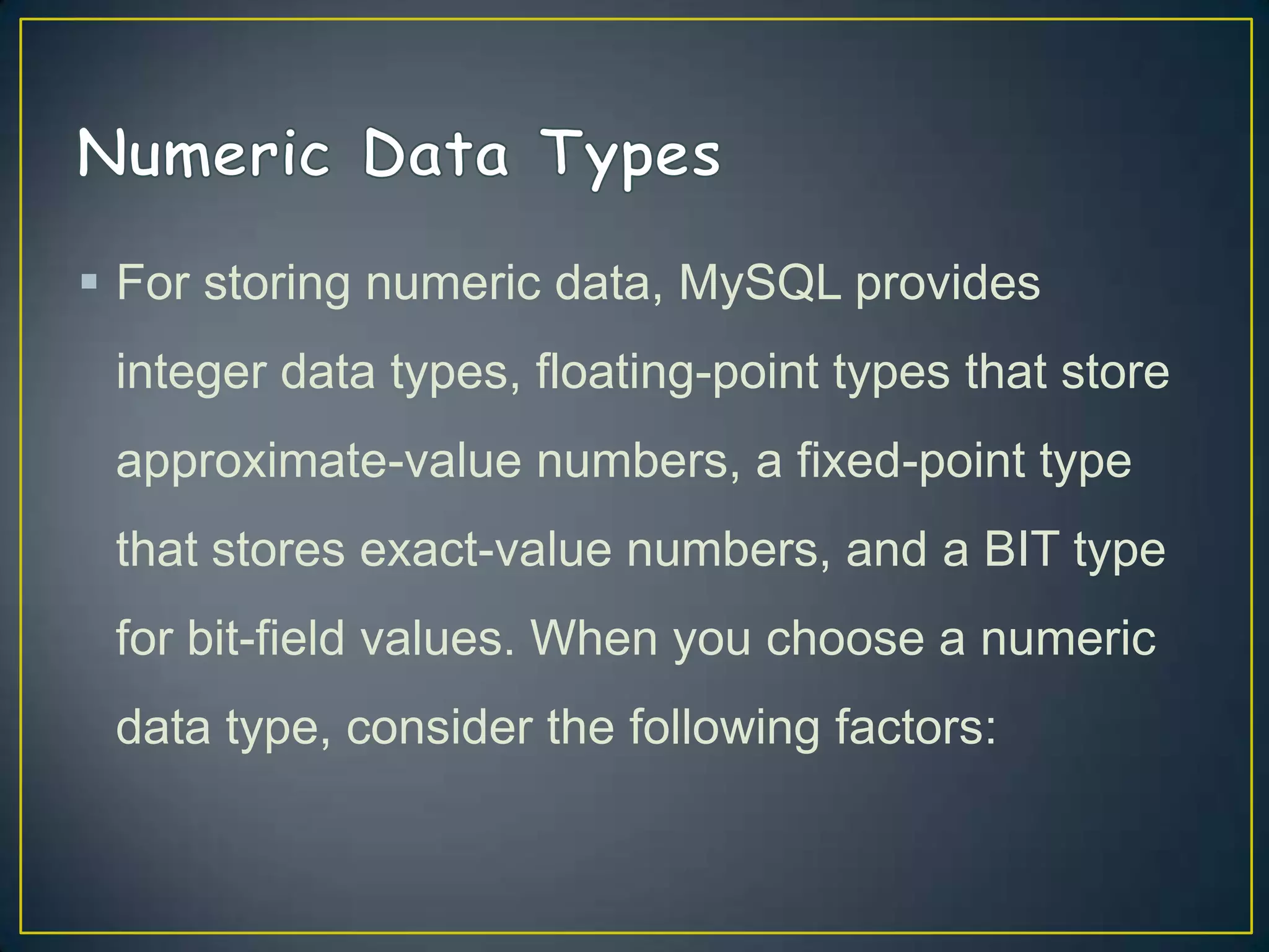  For storing numeric data, MySQL provides

integer data types, floating-point types that store
approximate-value numbers, a fixed-point type
that stores exact-value numbers, and a BIT type
for bit-field values. When you choose a numeric
data type, consider the following factors:

 