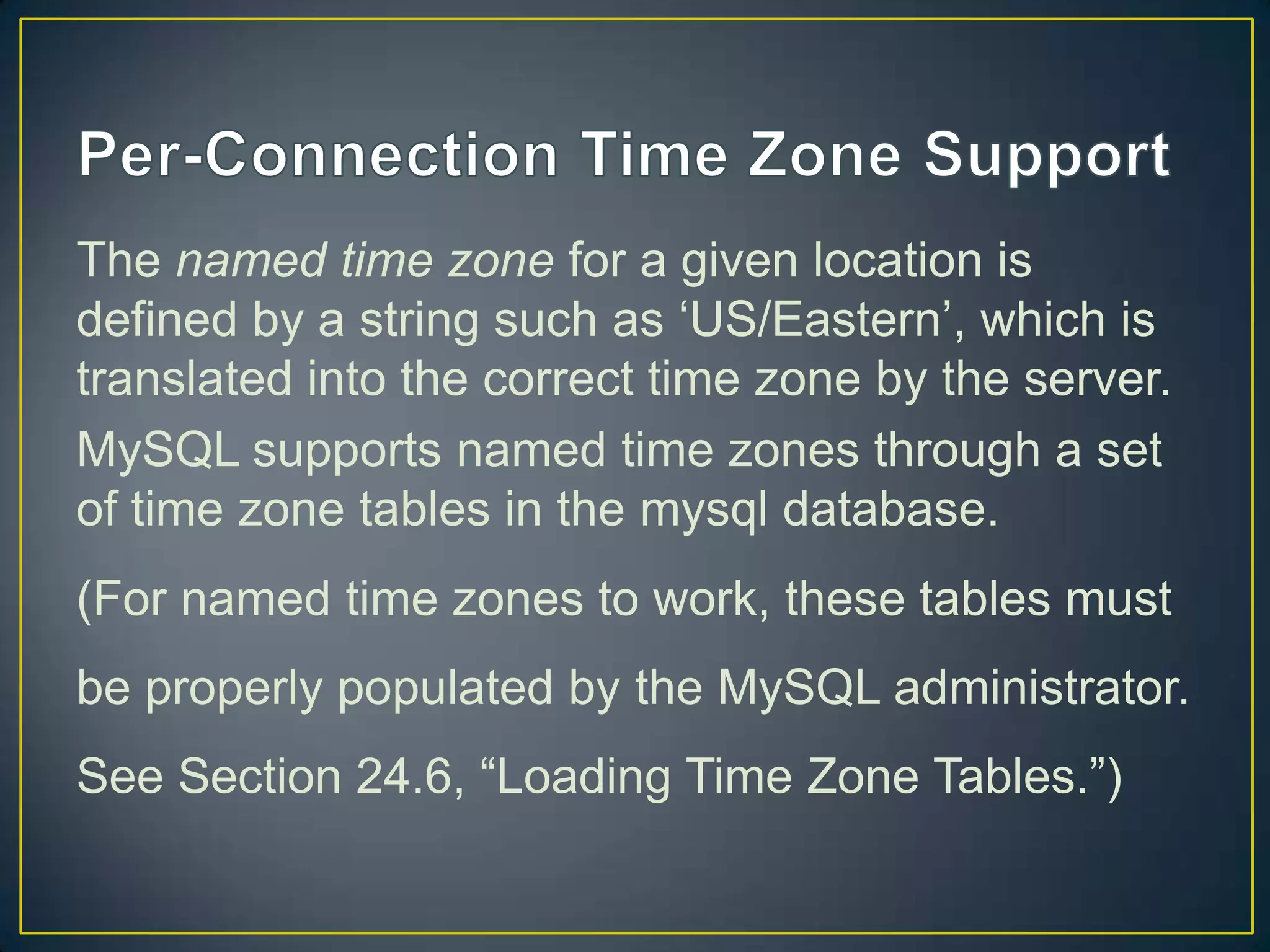 The named time zone for a given location is
defined by a string such as „US/Eastern‟, which is
translated into the correct time zone by the server.
MySQL supports named time zones through a set
of time zone tables in the mysql database.
(For named time zones to work, these tables must
be properly populated by the MySQL administrator.

See Section 24.6, “Loading Time Zone Tables.”)

 