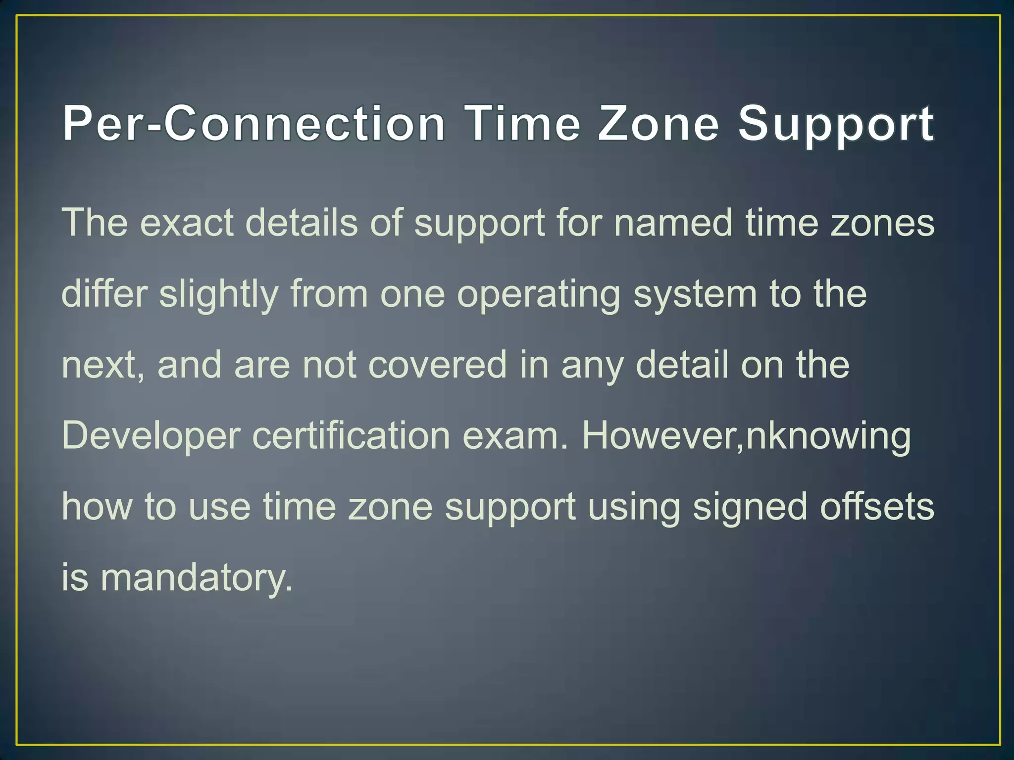 The exact details of support for named time zones
differ slightly from one operating system to the
next, and are not covered in any detail on the

Developer certification exam. However,nknowing
how to use time zone support using signed offsets
is mandatory.

 