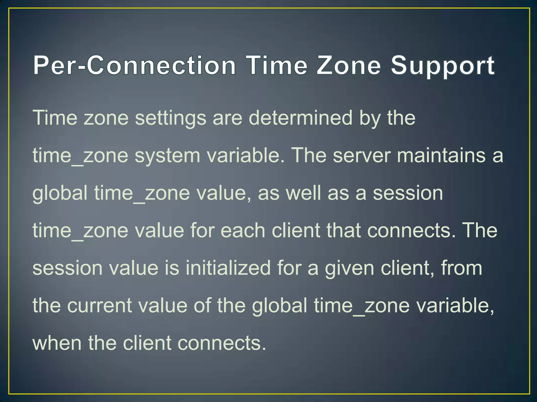 Time zone settings are determined by the
time_zone system variable. The server maintains a
global time_zone value, as well as a session

time_zone value for each client that connects. The
session value is initialized for a given client, from
the current value of the global time_zone variable,
when the client connects.

 