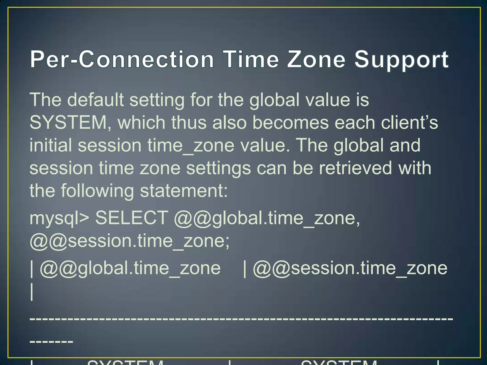 The default setting for the global value is
SYSTEM, which thus also becomes each client‟s
initial session time_zone value. The global and
session time zone settings can be retrieved with
the following statement:
mysql> SELECT @@global.time_zone,
@@session.time_zone;
| @@global.time_zone | @@session.time_zone
|
-------------------------------------------------------------------------

 