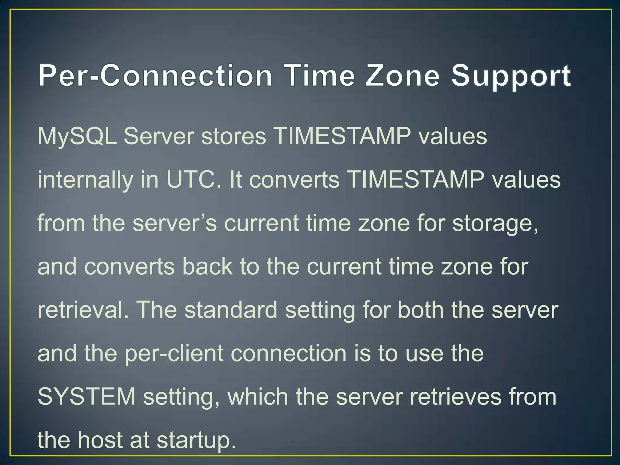MySQL Server stores TIMESTAMP values
internally in UTC. It converts TIMESTAMP values
from the server‟s current time zone for storage,

and converts back to the current time zone for
retrieval. The standard setting for both the server
and the per-client connection is to use the
SYSTEM setting, which the server retrieves from
the host at startup.

 