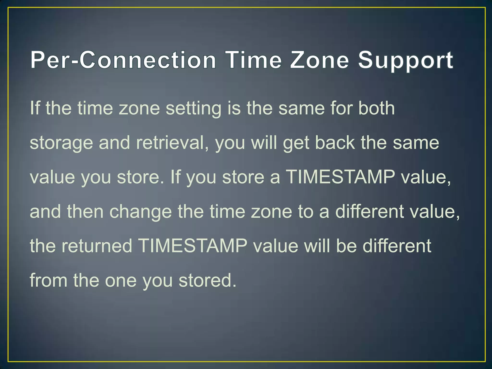 If the time zone setting is the same for both
storage and retrieval, you will get back the same
value you store. If you store a TIMESTAMP value,

and then change the time zone to a different value,
the returned TIMESTAMP value will be different
from the one you stored.

 