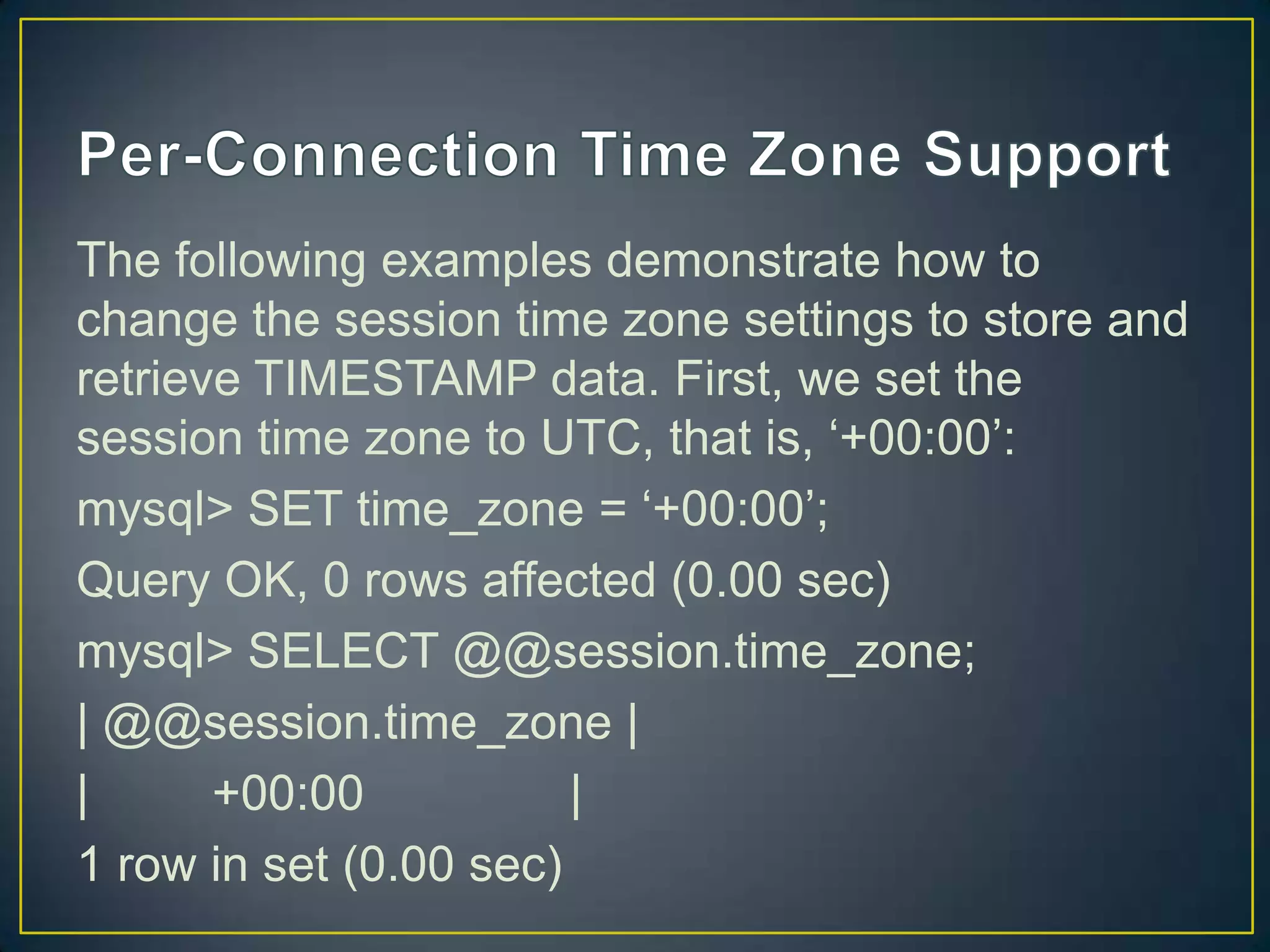 The following examples demonstrate how to
change the session time zone settings to store and
retrieve TIMESTAMP data. First, we set the
session time zone to UTC, that is, „+00:00‟:
mysql> SET time_zone = „+00:00‟;
Query OK, 0 rows affected (0.00 sec)
mysql> SELECT @@session.time_zone;
| @@session.time_zone |
|
+00:00
|
1 row in set (0.00 sec)

 
