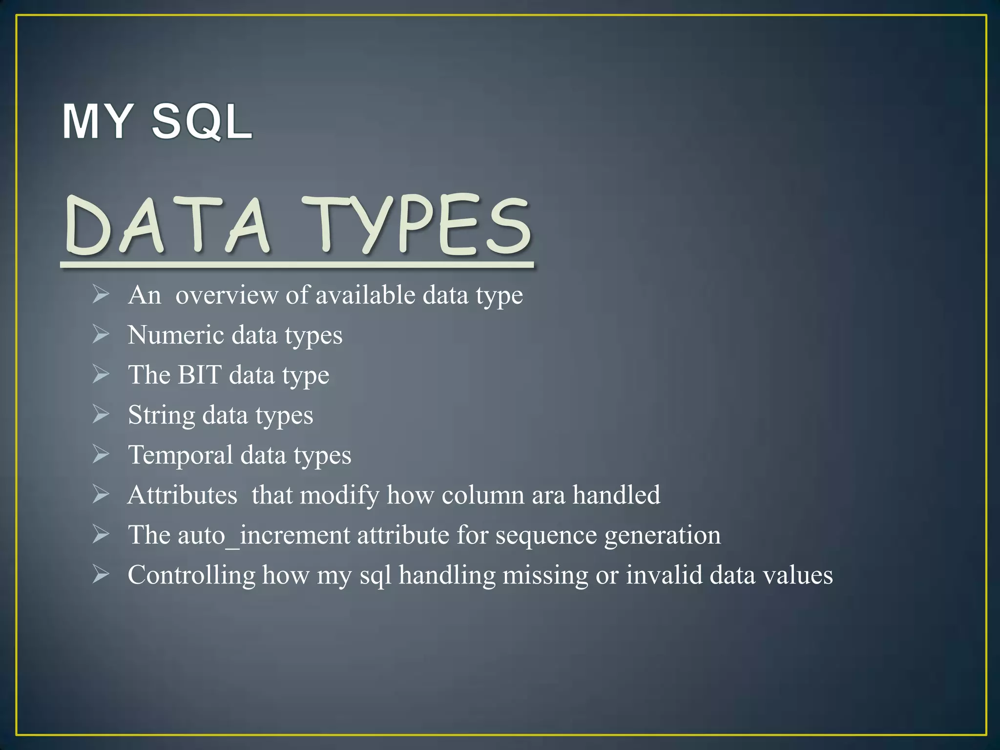 DATA TYPES









An overview of available data type
Numeric data types
The BIT data type
String data types
Temporal data types
Attributes that modify how column ara handled
The auto_increment attribute for sequence generation
Controlling how my sql handling missing or invalid data values

 