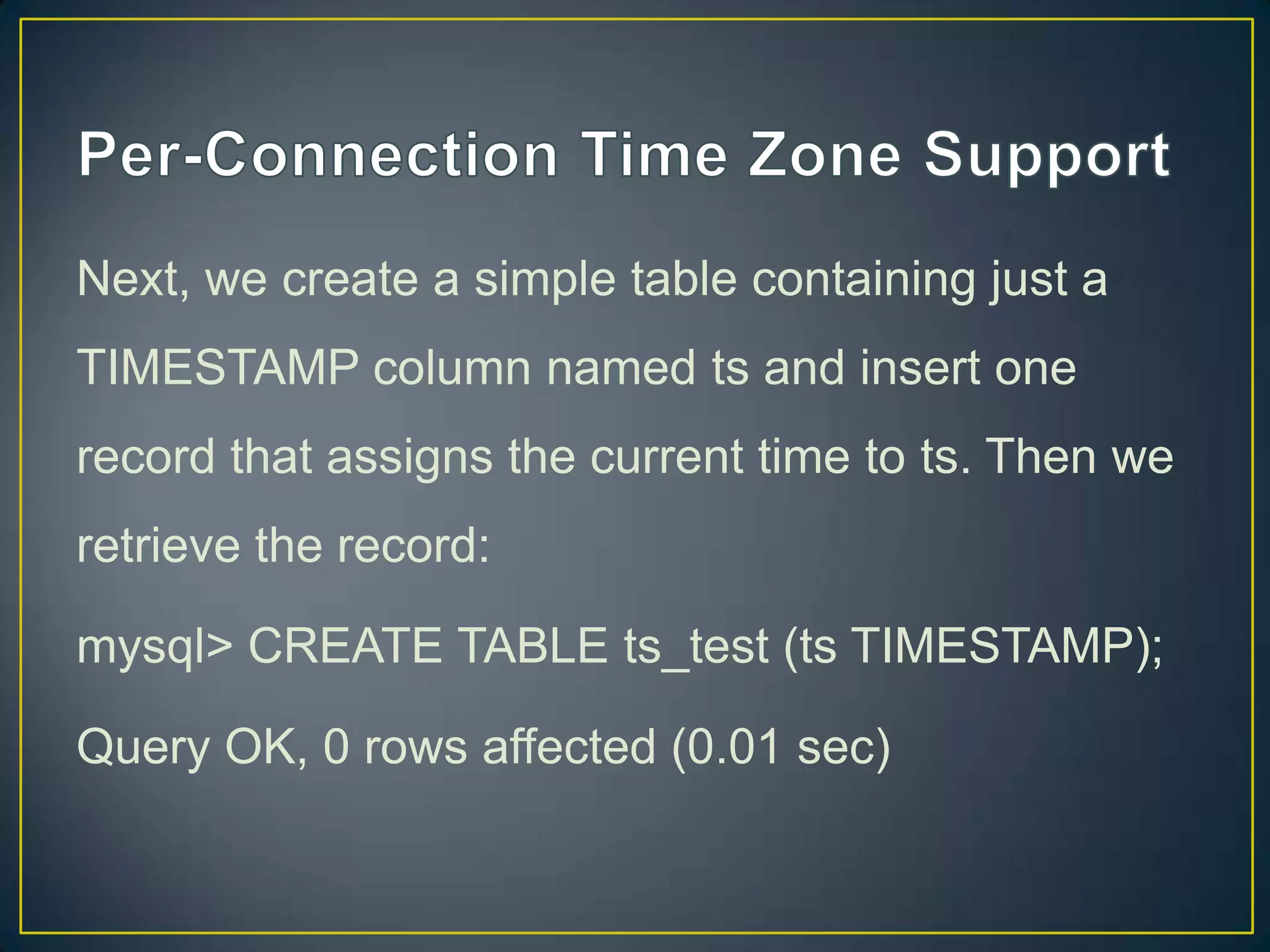 Next, we create a simple table containing just a
TIMESTAMP column named ts and insert one
record that assigns the current time to ts. Then we

retrieve the record:
mysql> CREATE TABLE ts_test (ts TIMESTAMP);
Query OK, 0 rows affected (0.01 sec)

 