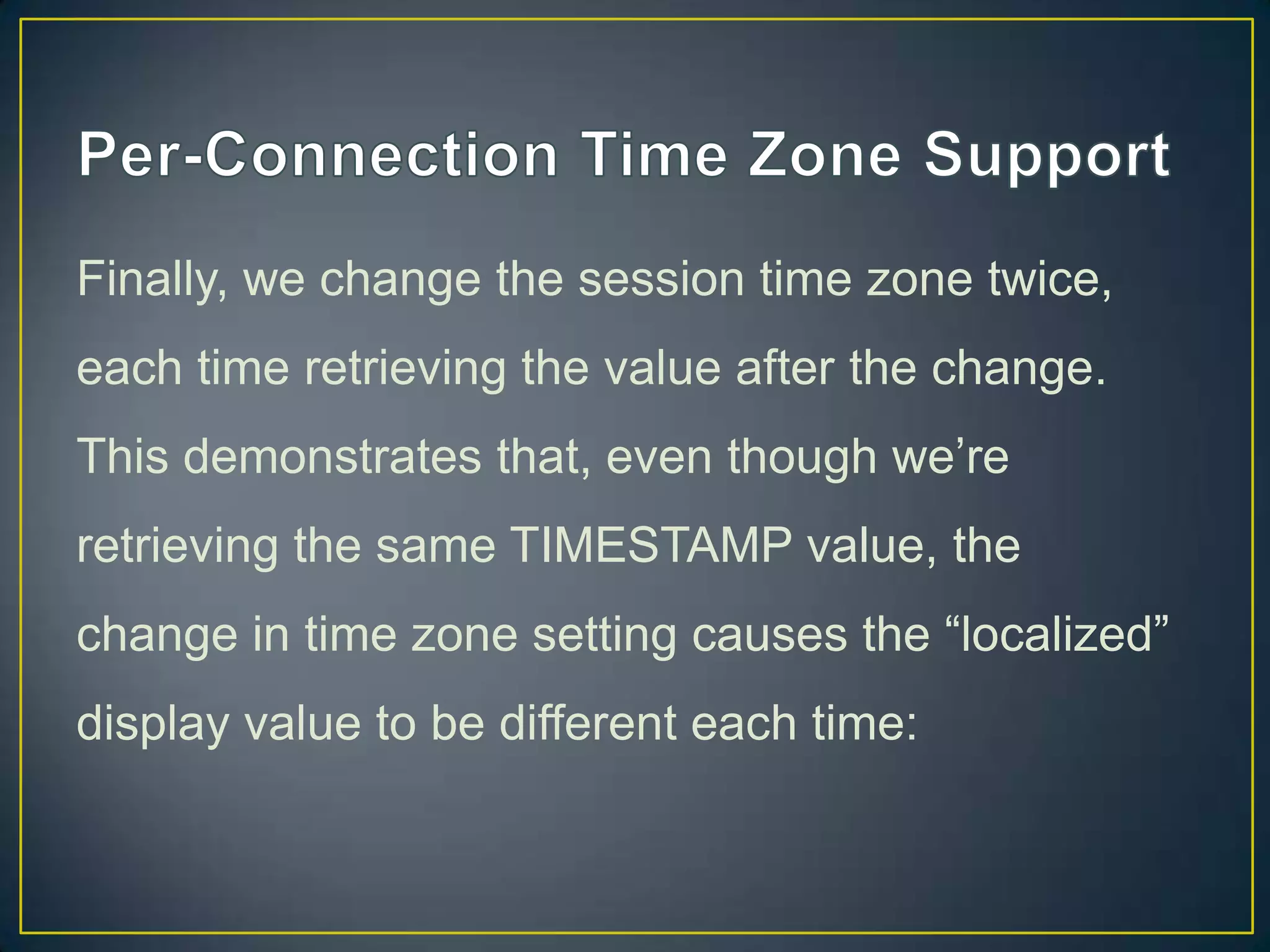 Finally, we change the session time zone twice,
each time retrieving the value after the change.
This demonstrates that, even though we‟re

retrieving the same TIMESTAMP value, the
change in time zone setting causes the “localized”
display value to be different each time:

 