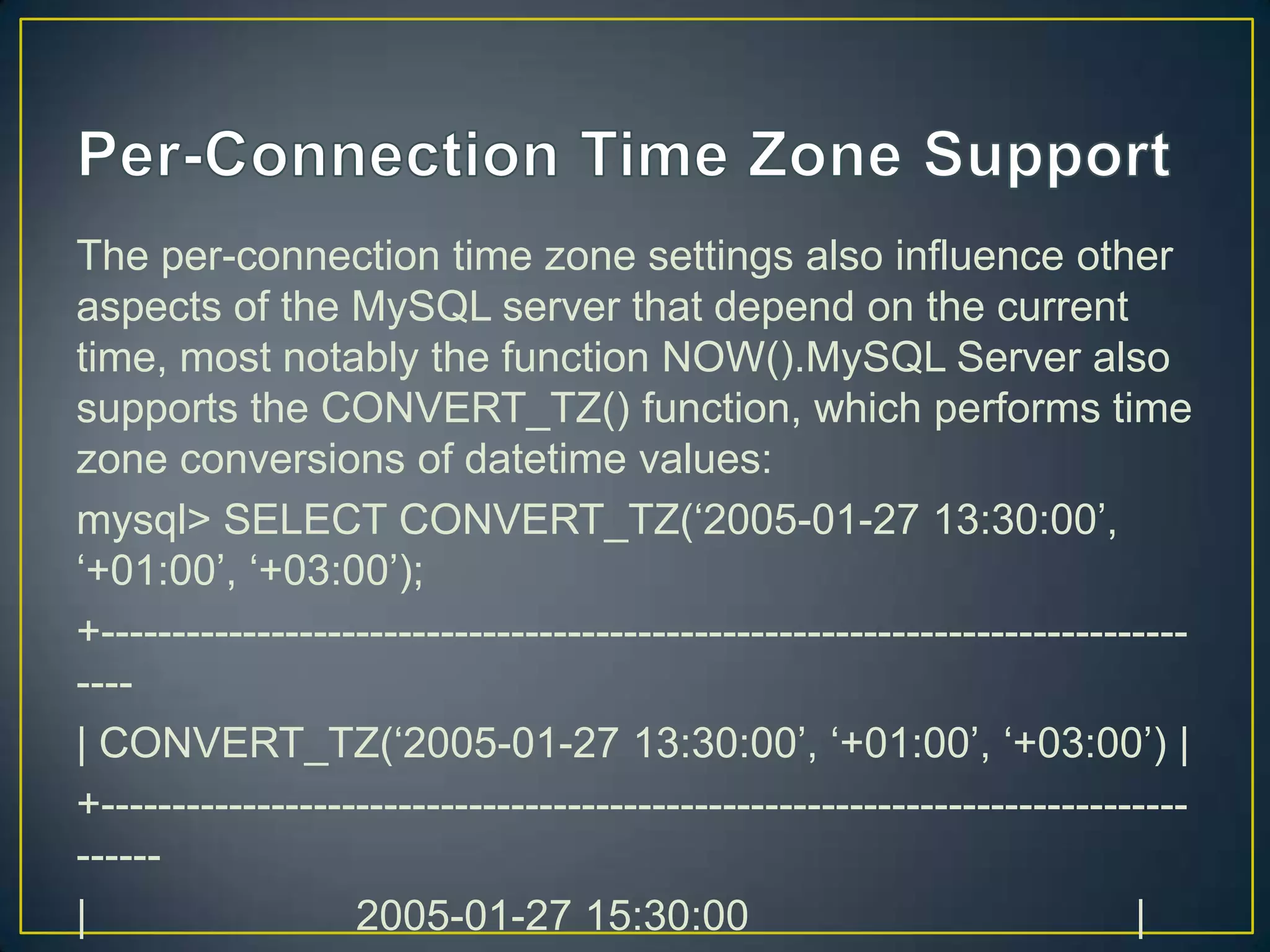 The per-connection time zone settings also influence other
aspects of the MySQL server that depend on the current
time, most notably the function NOW().MySQL Server also
supports the CONVERT_TZ() function, which performs time
zone conversions of datetime values:
mysql> SELECT CONVERT_TZ(„2005-01-27 13:30:00‟,
„+01:00‟, „+03:00‟);
+-------------------------------------------------------------------------------| CONVERT_TZ(„2005-01-27 13:30:00‟, „+01:00‟, „+03:00‟) |
+---------------------------------------------------------------------------------|
2005-01-27 15:30:00
|

 