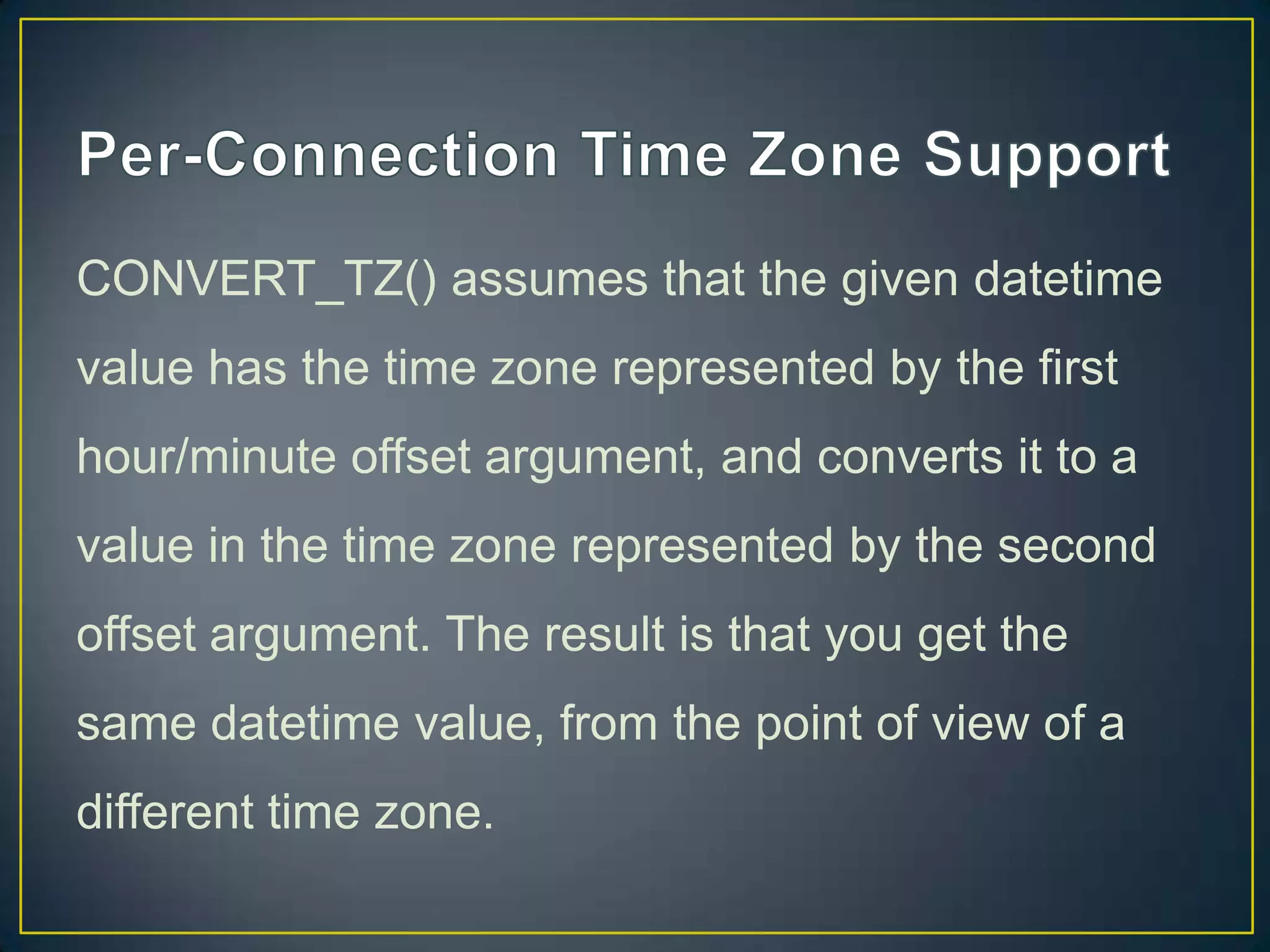 CONVERT_TZ() assumes that the given datetime
value has the time zone represented by the first
hour/minute offset argument, and converts it to a

value in the time zone represented by the second
offset argument. The result is that you get the
same datetime value, from the point of view of a
different time zone.

 