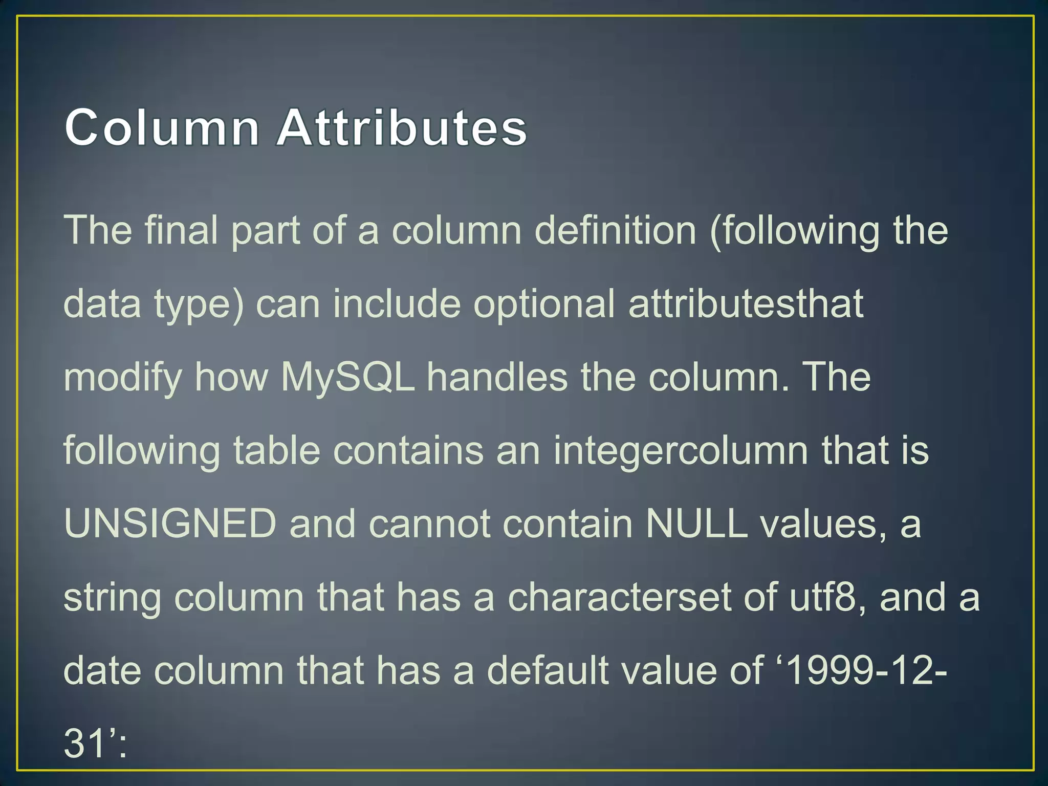 The final part of a column definition (following the
data type) can include optional attributesthat
modify how MySQL handles the column. The

following table contains an integercolumn that is
UNSIGNED and cannot contain NULL values, a
string column that has a characterset of utf8, and a
date column that has a default value of „1999-1231‟:

 