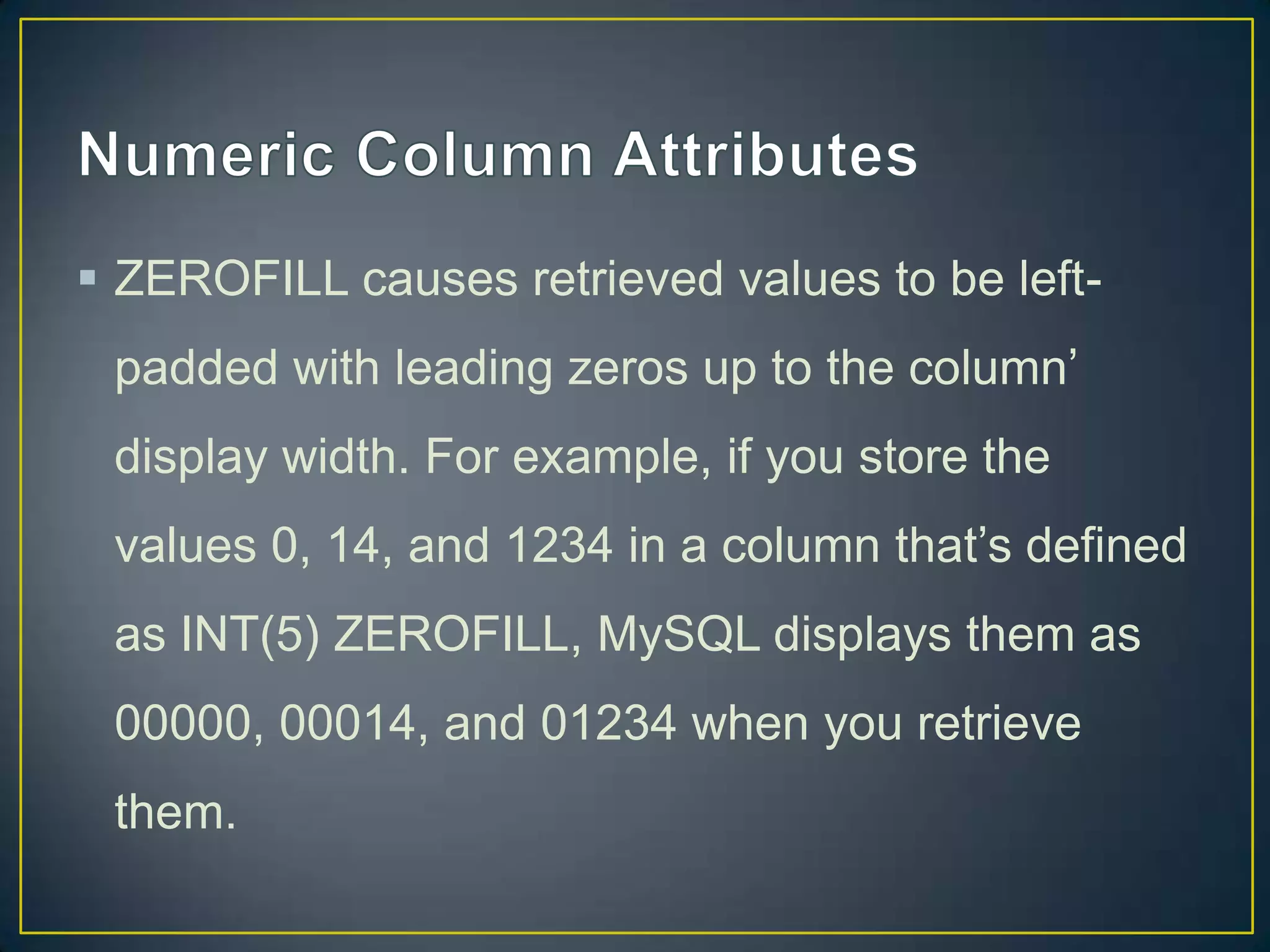  ZEROFILL causes retrieved values to be leftpadded with leading zeros up to the column‟
display width. For example, if you store the

values 0, 14, and 1234 in a column that‟s defined
as INT(5) ZEROFILL, MySQL displays them as
00000, 00014, and 01234 when you retrieve
them.

 