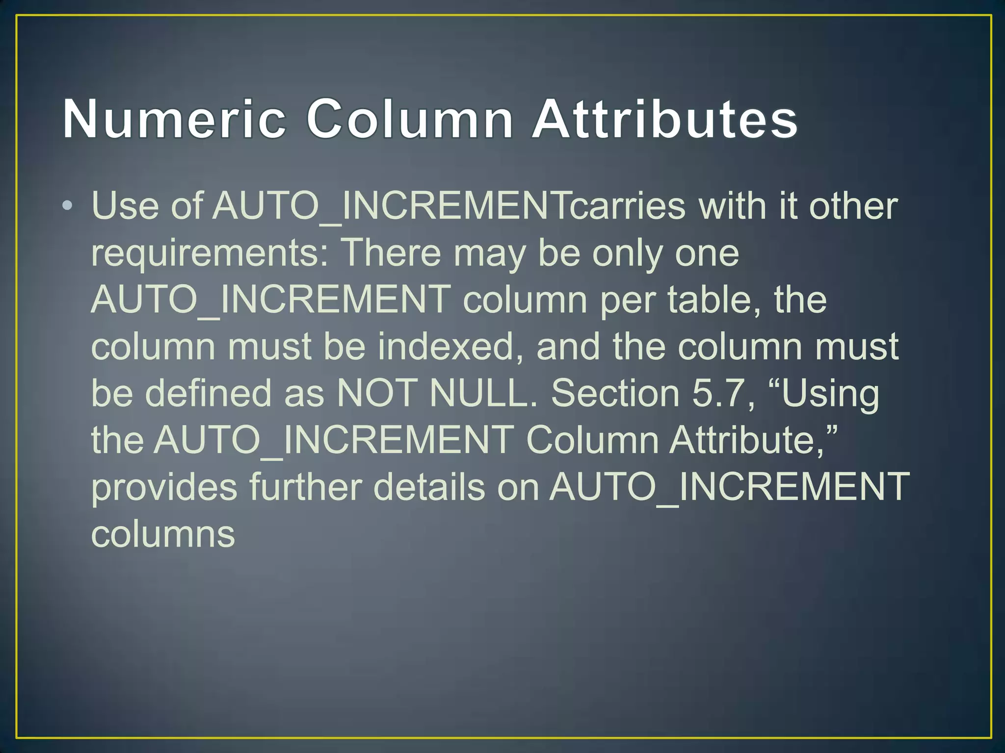 • Use of AUTO_INCREMENTcarries with it other
requirements: There may be only one
AUTO_INCREMENT column per table, the
column must be indexed, and the column must
be defined as NOT NULL. Section 5.7, “Using
the AUTO_INCREMENT Column Attribute,”
provides further details on AUTO_INCREMENT
columns

 