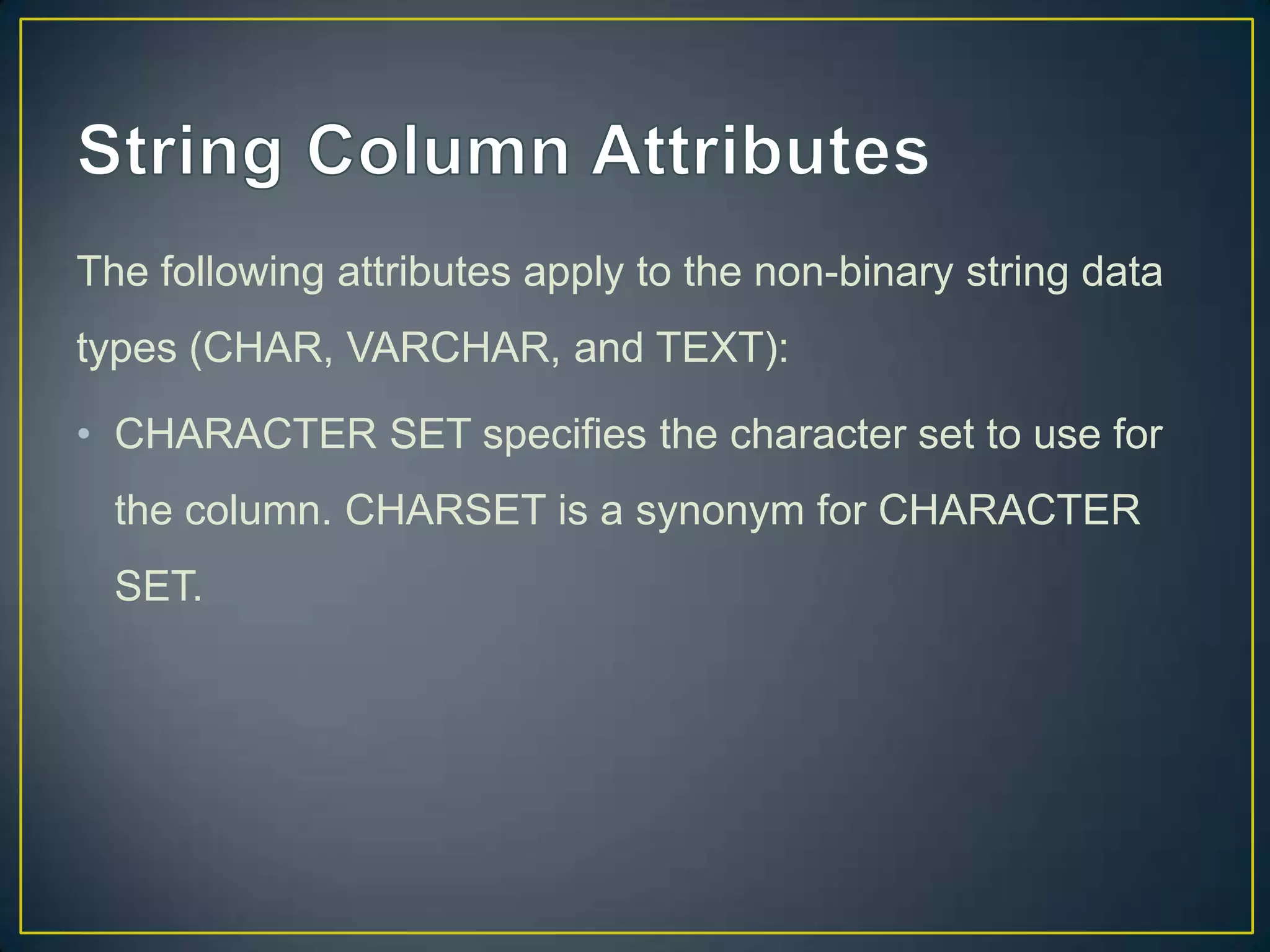 The following attributes apply to the non-binary string data

types (CHAR, VARCHAR, and TEXT):
• CHARACTER SET specifies the character set to use for
the column. CHARSET is a synonym for CHARACTER
SET.

 
