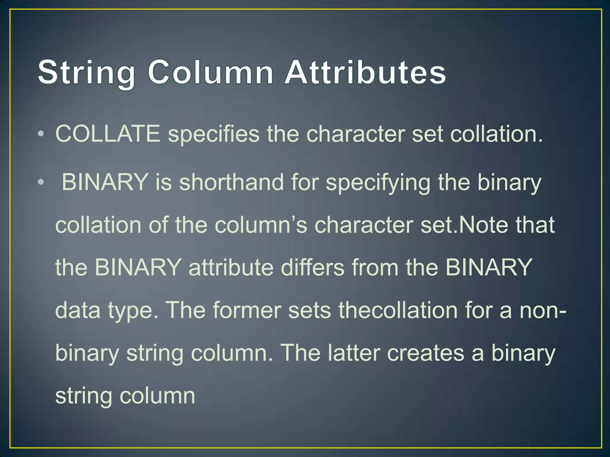 • COLLATE specifies the character set collation.
• BINARY is shorthand for specifying the binary
collation of the column‟s character set.Note that

the BINARY attribute differs from the BINARY
data type. The former sets thecollation for a nonbinary string column. The latter creates a binary
string column

 