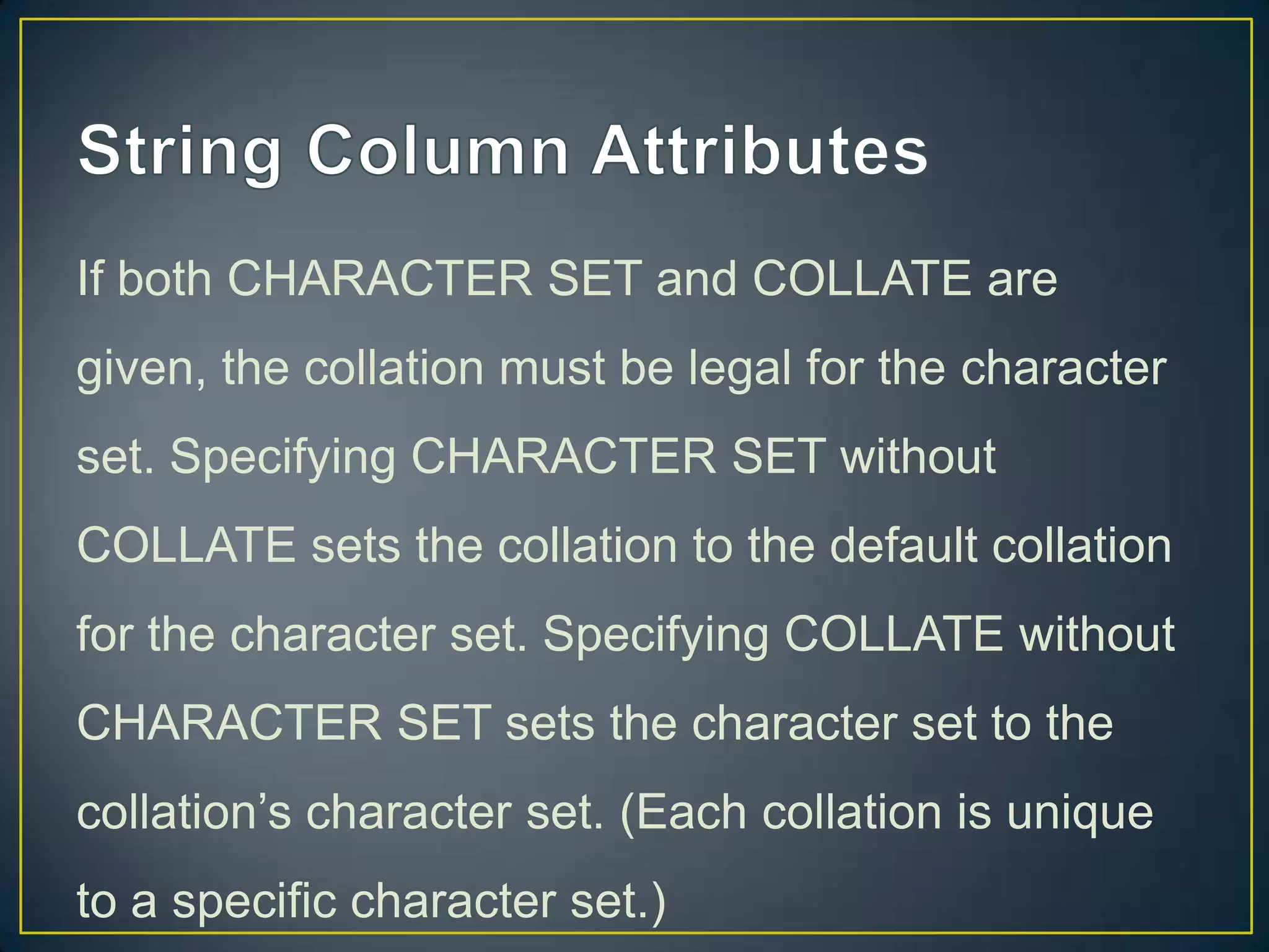 If both CHARACTER SET and COLLATE are
given, the collation must be legal for the character
set. Specifying CHARACTER SET without

COLLATE sets the collation to the default collation
for the character set. Specifying COLLATE without
CHARACTER SET sets the character set to the
collation‟s character set. (Each collation is unique
to a specific character set.)

 