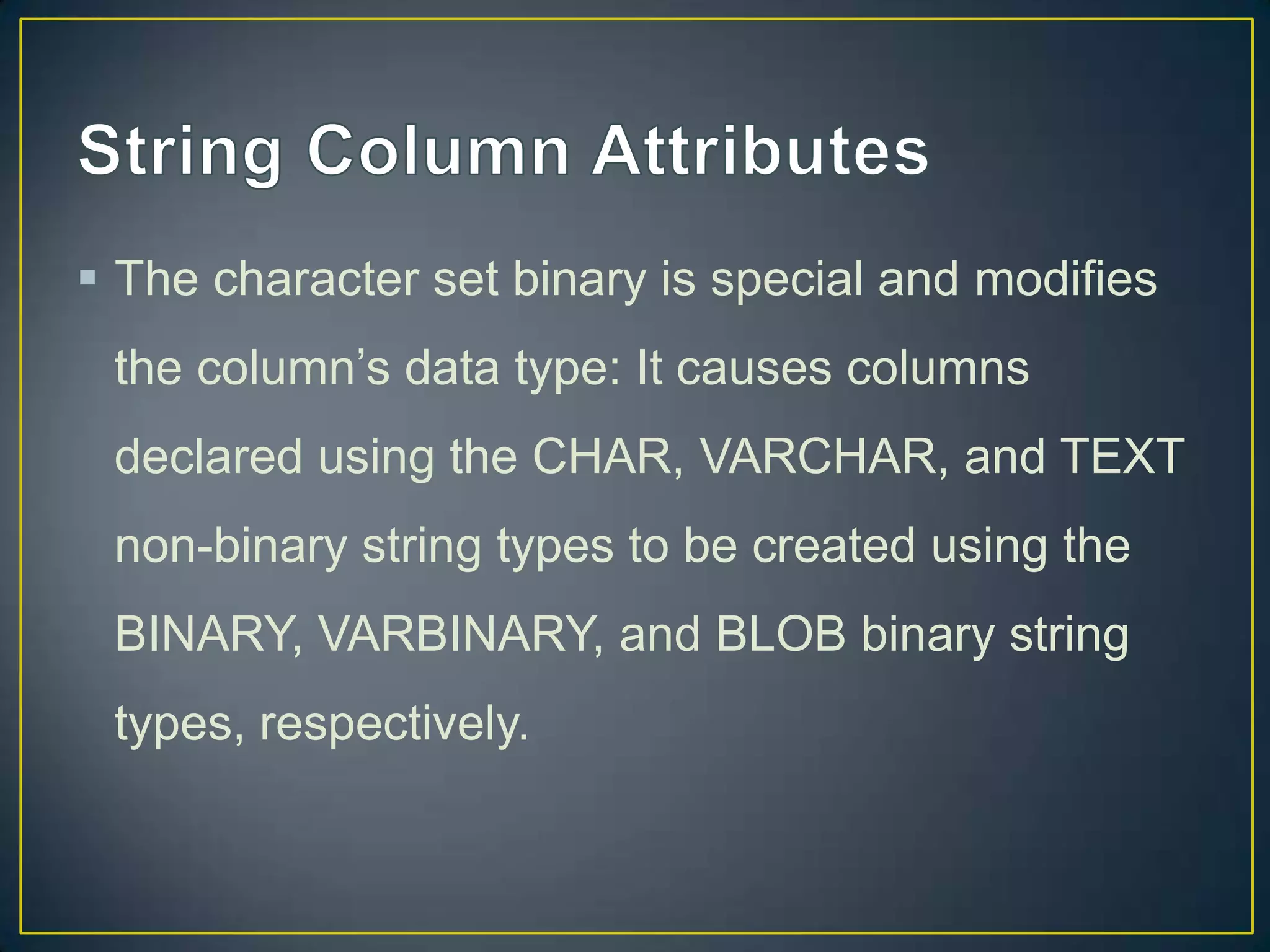  The character set binary is special and modifies
the column‟s data type: It causes columns
declared using the CHAR, VARCHAR, and TEXT

non-binary string types to be created using the
BINARY, VARBINARY, and BLOB binary string
types, respectively.

 