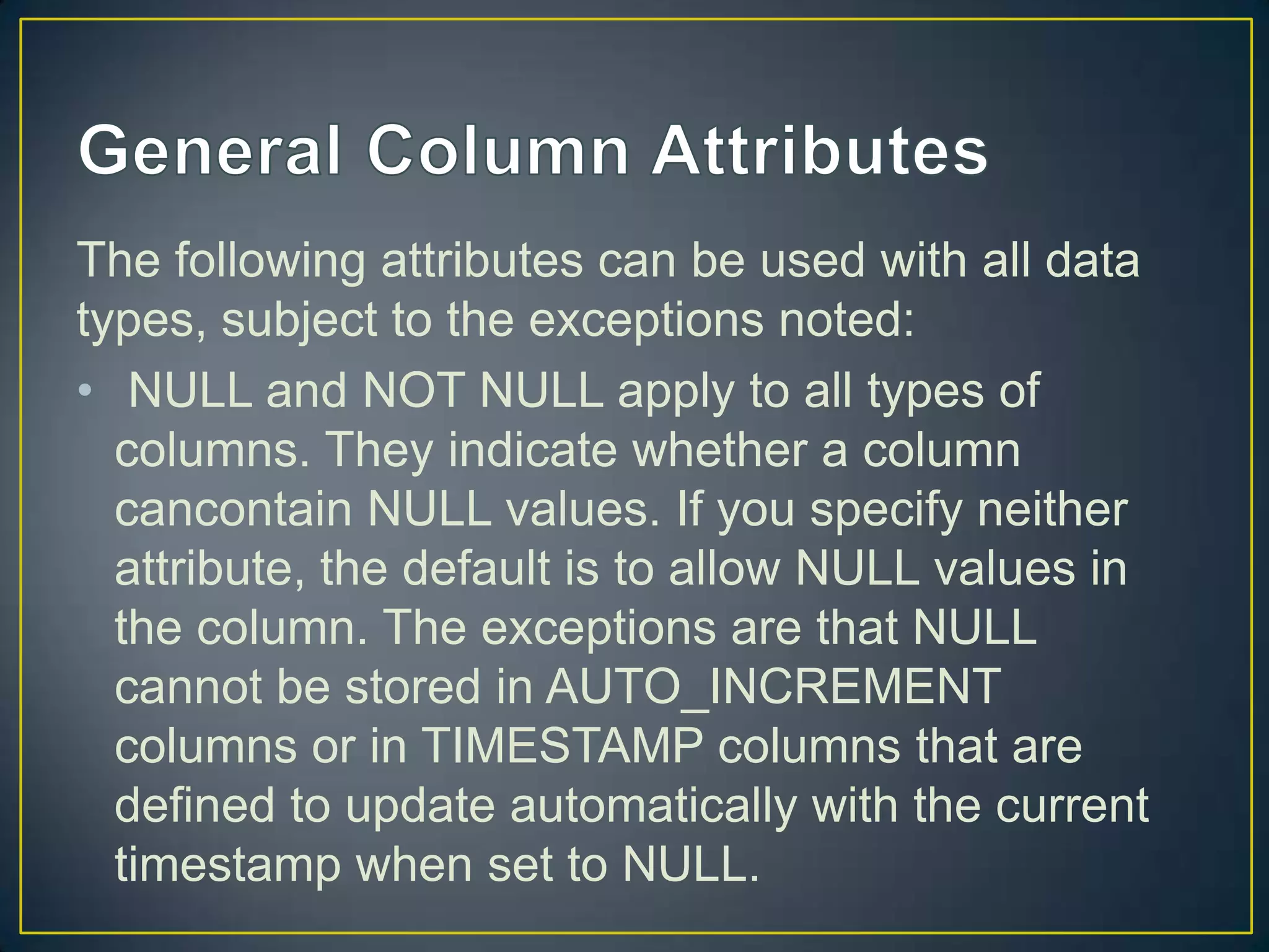 The following attributes can be used with all data
types, subject to the exceptions noted:
• NULL and NOT NULL apply to all types of
columns. They indicate whether a column
cancontain NULL values. If you specify neither
attribute, the default is to allow NULL values in
the column. The exceptions are that NULL
cannot be stored in AUTO_INCREMENT
columns or in TIMESTAMP columns that are
defined to update automatically with the current
timestamp when set to NULL.

 