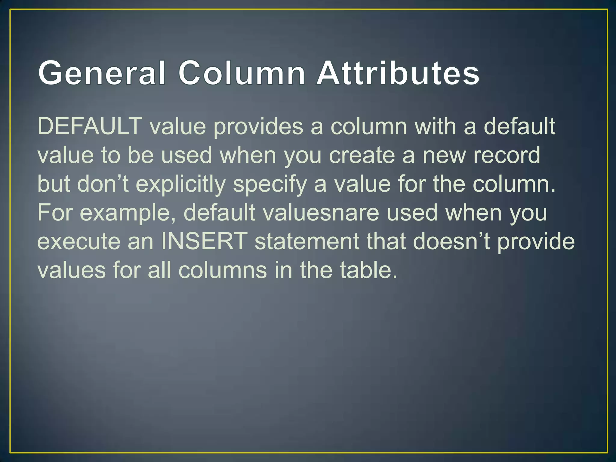 DEFAULT value provides a column with a default
value to be used when you create a new record
but don‟t explicitly specify a value for the column.
For example, default valuesnare used when you
execute an INSERT statement that doesn‟t provide
values for all columns in the table.

 