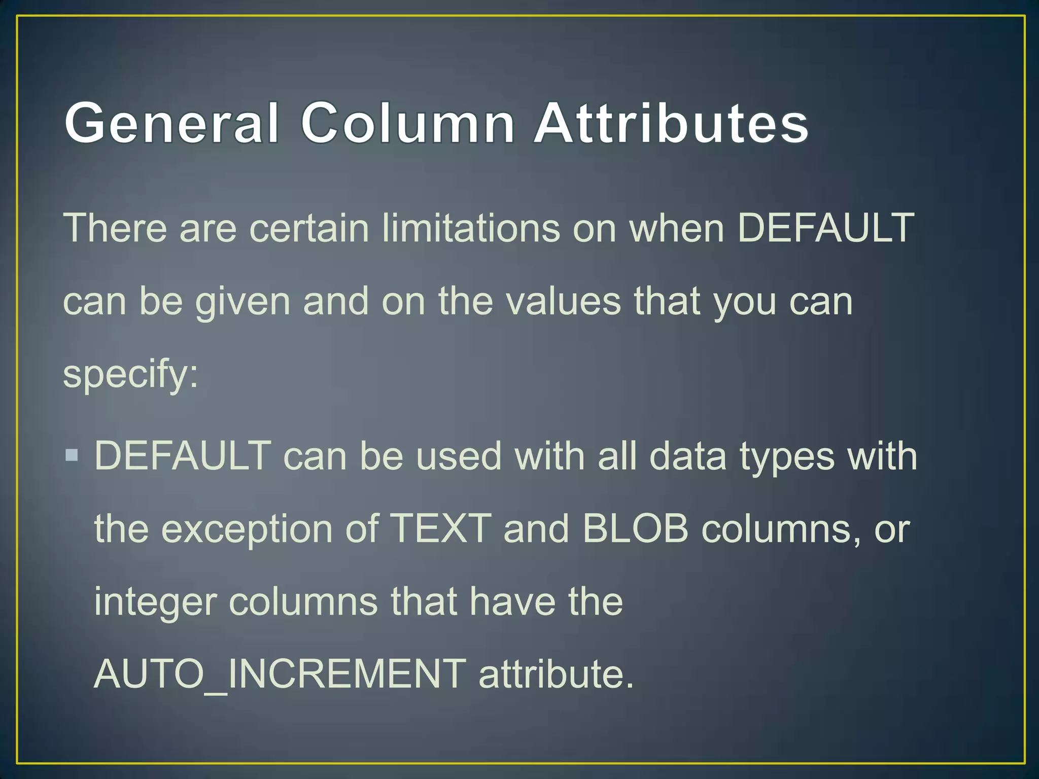 There are certain limitations on when DEFAULT
can be given and on the values that you can
specify:

 DEFAULT can be used with all data types with
the exception of TEXT and BLOB columns, or
integer columns that have the
AUTO_INCREMENT attribute.

 